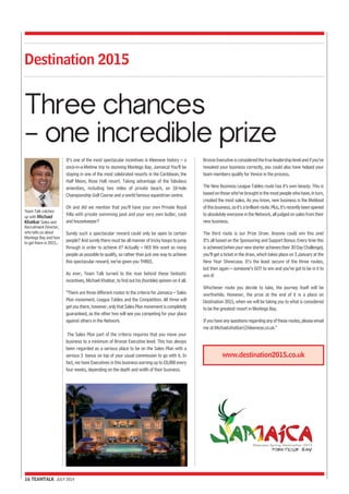 Destination 2015 
Three chances 
– one incredible prize 
It’s one of the most spectacular incentives in Kleeneze history – a 
once-in-a-lifetime trip to stunning Montego Bay, Jamaica! You’ll be 
staying in one of the most celebrated resorts in the Caribbean, the 
Half Moon, Rose Hall resort. Taking advantage of the fabulous 
amenities, including two miles of private beach, an 18-hole 
Championship Golf Course and a world famous equestrian centre. 
Oh and did we mention that you’ll have your own Private Royal 
Villa with private swimming pool and your very own butler, cook 
and housekeeper? 
Surely such a spectacular reward could only be open to certain 
people? And surely there must be all manner of tricky hoops to jump 
through in order to achieve it? Actually – NO! We want as many 
people as possible to qualify, so rather than just one way to achieve 
this spectacular reward, we’ve given you THREE. 
As ever, Team Talk turned to the man behind these fantastic 
incentives, Michael Khatkar, to find out his (humble) opinion on it all. 
“There are three different routes to the criteria for Jamaica – Sales 
Plan movement, League Tables and the Competition. All three will 
get you there, however, only that Sales Plan movement is completely 
guaranteed, as the other two will see you competing for your place 
against others in the Network. 
The Sales Plan part of the criteria requires that you move your 
business to a minimum of Bronze Executive level. This has always 
been regarded as a serious place to be on the Sales Plan with a 
serious 3 bonus on top of your usual commission to go with it. In 
fact, we have Executives in this business earning up to £8,000 every 
four weeks, depending on the depth and width of their business. 
16 TEAMTALK JULY 2014 
Bronze Executive is considered the true leadership level and if you’ve 
tweaked your business correctly, you could also have helped your 
team members qualify for Venice in the process. 
The New Business League Tables route has it’s own beauty. This is 
based on those who’ve brought in the most people who have, in turn, 
created the most sales. As you know, new business is the lifeblood 
of this business, so it’s a brilliant route. Plus, it’s recently been opened 
to absolutely everyone in the Network, all judged on sales from their 
new business. 
The third route is our Prize Draw. Anyone could win this one! 
It’s all based on the Sponsoring and Support Bonus. Every time this 
is achieved (when your new starter achieves their 30 Day Challenge), 
you’ll get a ticket in the draw, which takes place on 3 January at the 
New Year Showcase. It’s the least secure of the three routes, 
but then again – someone’s GOT to win and you’ve got to be in it to 
win it! 
Whichever route you decide to take, the journey itself will be 
worthwhile. However, the prize at the end of it is a place on 
Destination 2015, when we will be taking you to what is considered 
to be the greatest resort in Montego Bay. 
If you have any questions regarding any of these routes, please email 
me at Michael.khatkar@kleeneze.co.uk.” 
Team Talk catches 
up with Michael 
Khatkar Sales and 
Recruitment Director, 
who tells us about 
Montego Bay and how 
to get there in 2015... 
www.destination2015.co.uk 
 