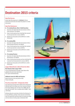 JULY 2014 TEAMTALK 17 
Destination 2015 criteria 
Sales Plan Success: 
Achieve Sales Plan progression to a minimum of Bronze 
Executive for the first time and maintain the position for a further 
three periods. 
Sales Plan Maintenance: 
A. For existing Bronze, Silver & Gold Executives 
i. Base level is the highest Sales Plan level achieved in 2013 or 
Senior (whichever is the highest) 
ii. Break a front-line gold and have virtual Sales Plan movement 
from the base level with a minimum 18% PSG 
iii. Maintain the virtual position and the 18% PSG for a further 
three periods 
B. For existing SEDs 
i. Base level is the highest Sales Plan level achieved in 2013 or 
Bronze Executive (whichever is the highest) 
ii. Break a front-line gold and have virtual Sales Plan movement 
from the base level with a minimum 18% PSG 
iii. Maintain the virtual position and the 18% PSG for a further 
three periods 
C. For existing Premiers 
i. Base level is the highest Sales Plan level achieved in 2013 or 
SED (whichever is the highest) 
ii. Break a front-line Bronze Executive and have virtual Sales Plan 
movement from the base level with a minimum 18% PSG 
iii. Maintain the virtual position and the 18% PSG for a further 
three periods 
League Tables (Period 1, 2014 to Period 12, 2014) 
New Business Sales League Table: 
The Top 10 Distributorships will qualify. League tables will be 
published at the end of every Sales Period. 
This is open to all Distributorships. 
Additional criteria for SEDs and Premiers 
Based on growth over the same period in 2013. 
The top 5 will qualify. 
Prize Draw (4 April 2014 – 30 September 2014) 
Every Sponsoring and Support Bonus (SSB) achieved will generate 
ONE draw ticket for the initiator (e.g. If your new person achieves 
their 30 Day Challenge, that’s one ticket. Then 1500BP within 90 
days, that’s two tickets. Then a cumulative total of 2500BP – that’s 
a third ticket). 
All tickets will go into a prize draw at the New Year Showcase. So, 
for every SSB Bonus, you’ll get 1 ticket in the draw and therefore 
there’s the opportunity to get three tickets for everyone you initiate 
and more chances of winning a place on Destination 2015! 
 