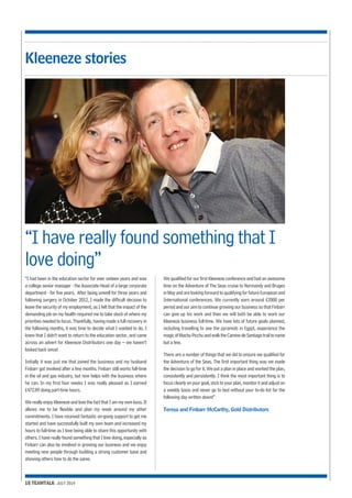 “I have really found something that I 
love doing” 
“I had been in the education sector for over sixteen years and was 
a college senior manager - the Associate Head of a large corporate 
department - for five years. After being unwell for three years and 
following surgery in October 2012, I made the difficult decision to 
leave the security of my employment, as I felt that the impact of the 
demanding job on my health required me to take stock of where my 
priorities needed to focus. Thankfully, having made a full recovery in 
the following months, it was time to decide what I wanted to do. I 
knew that I didn’t want to return to the education sector, and came 
across an advert for Kleeneze Distributors one day – we haven’t 
looked back since! 
Initially it was just me that joined the business and my husband 
Finbarr got involved after a few months. Finbarr still works full-time 
in the oil and gas industry, but now helps with the business where 
he can. In my first four weeks I was really pleased as I earned 
£472.89 doing part-time hours. 
We really enjoy Kleeneze and love the fact that I am my own boss. It 
allows me to be flexible and plan my week around my other 
commitments. I have received fantastic on-going support to get me 
started and have successfully built my own team and increased my 
hours to full-time as I love being able to share this opportunity with 
others. I have really found something that I love doing, especially as 
Finbarr can also be involved in growing our business and we enjoy 
meeting new people through building a strong customer base and 
showing others how to do the same. 
18 TEAMTALK JULY 2014 
We qualified for our first Kleeneze conference and had an awesome 
time on the Adventure of The Seas cruise to Normandy and Bruges 
in May and are looking forward to qualifying for future European and 
International conferences. We currently earn around £2000 per 
period and our aim to continue growing our business so that Finbarr 
can give up his work and then we will both be able to work our 
Kleeneze business full-time. We have lots of future goals planned, 
including travelling to see the pyramids in Egypt, experience the 
magic of Machu Picchu and walk the Camino de Santiago trail to name 
but a few. 
There are a number of things that we did to ensure we qualified for 
the Adventure of the Seas. The first important thing was we made 
the decision to go for it. We put a plan in place and worked the plan, 
consistently and persistently. I think the most important thing is to 
focus clearly on your goal, stick to your plan, monitor it and adjust on 
a weekly basis and never go to bed without your to-do list for the 
following day written down!” 
Teresa and Finbarr McCarthy, Gold Distributors 
Kleeneze stories 
 