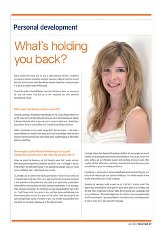 JULY 2014 TEAMTALK 19 
Personal development 
What’s holding 
you back? 
Some would think there was no way a self-confessed introvert could find 
success in a network marketing business. However, Adele de Caso has proved 
this is far from true and rather than let her shyness impede her, she’s embraced 
it to go on to achieve many of her goals. 
Team Talk spoke to the Gold Senior Executive Distributor about her journey so 
far and the events that led up to her releasing her own personal 
development e-book. 
What impact has being shy had on your life? 
Growing up being a shy person was not easy for me. I was always referred to 
as the ‘quiet one’ and this made me feel even more self-conscious. At school, 
I dreaded the time when it was my turn to read in English and I hated class 
discussions, living in constant fear that I would be picked to contribute. 
When I embarked on my career things didn’t get any easier. I had quite a 
responsible job in a hospital laboratory, but I was very unhappy there because 
I found it hard to communicate with people and I wouldn’t speak up if I needed 
to know something. 
Some might say that Network Marketing is not a good 
industry for someone who is shy. How did you deal with it? 
When we joined the business, my first thoughts were that I would perhaps 
leave the sponsoring side to Jaime! But because I was so unhappy in my job, 
I knew that if we both got involved in the sponsoring straight away, we could 
move a lot faster and I could maybe give up work. 
So, initially I put an advert in the local supermarket in my lunch hour, and I had 
a magnetic sign on the back of my car. A lady rang from the shop ad. I answered 
a few questions on the phone and she came to an opportunity presentation 
where all the work was done for me by someone experienced in the business. 
Then someone knocked on the front door one day asking about the sign on the 
car. I didn’t know what I was going to say, and then Jaime quickly handed me 
the company video and said "just give him this" which I did. He watched it and 
came straight back saying he wanted to join. So, on both occasions the work 
was done for me just by making use of the tools provided. 
I actually believe that Network Marketing is brilliant for shy people, because it 
enables you to gradually step out of your comfort zone. You can go at your own 
pace, and you get such fantastic support and coaching. Shyness is quite often 
coupled with low self-esteem, and being recognised and rewarded as you move 
up the ladder is great for building confidence. 
I would say to anyone who is nervous about sponsoring because they are shy, 
just use the tools and get your sponsor to help you. You will be amazed at how 
quickly it becomes easier to talk to people. 
Speaking at meetings really scared me at first! But I started small. The 
opportunity presentations were split into small parts about 5-10 minutes, so I 
did that. Then progressed to longer slots, then trainings etc. I gradually built 
up my confidence. I think what helped was the fact that I was passionate about 
what I was doing and I genuinely believed that the business could help people. 
It wasn’t about me, it was about the message. 
 