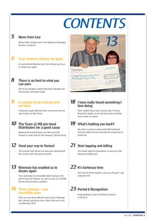 CONTENTS 
JULY 2014 TEAMTALK 3 
5 News from Lisa 
All the latest company news from Kleeneze’s Managing 
13 Director, Lisa Burke 
6 True vision to achieve his goals 
An inspirational Kleeneze story that will give you focus 
to achieve your goals 
8 There is no limit to what you 
can earn 
One of our youngest, newest Distributors plunges into 
the business with great results 
9 In control of our income and 
our time 
A Kleeneze couple fight back their income worries and 
start to plan for their future 
10 The Team @ HQ join local 
Distributors for a good cause 
Kleeneze HQ and Distributors put their best foot 
forward to raise funds for the company’s official charity 
12 Vend your way to Venice! 
The incentive that will see you beat your personal best 
this summer with some great rewards. 
13 Kleeneze has enabled us to 
dream again 
From seemingly insurmountable debt to being on the 
path of financial freedom, we catch up with our £10,000 
Bronze Executive bonus qualifiers 
16 Three chances – one 
incredible prize 
There are now three different ways to get to Montego 
Bay, Jamaica, giving you more chance than ever to be 
on Destination 2015 
18 I have really found something I 
love doing 
Work-related stress took a serious toll on Teresa 
McCarthy’s health, so she started to look at another 
way to make an income 
19 What’s holding you back? 
Shy when it comes to sponsoring? Self-confessed 
introvert, Adele de Caso may have the answer you’re 
looking for 
21 Start tapping and telling 
The results speak for themselves, so have you tried 
tapping and telling yet? 
22 It’s barbecue time 
Don’t let the British weather catch you off guard – get 
prepared now! 
23 Period 6 Recognition 
Congratulations to all our Network achievers 
in Period 6! 
 