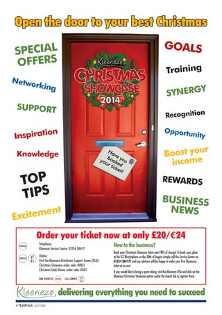 Telephone: 
Kleeneze Service Centre: 01254 304171 
Online: 
Visit the Kleeneze Distributor Support Arena (DSA): 
Christmas Showcase order code: 00027 
Christmas Gala Dinner order code: 03611 
KEY: SHOWCASE SHOWCASE GALA DINNER 
4 TEAMTALK JULY 2014 
New to the business? 
Book your Christmas Showcase ticket now FREE of charge! To book your place 
at the ICC Birmingham on the 30th of August simply call the Service Centre on 
01254 304171 and our advisors will be happy to order your first Showcase 
ticket at no cost. 
If you would like to bring a guest along, visit the Kleeneze DSA and click on the 
Kleeneze Christmas Showcase option under the Events tab to register them. 
SPECIAL 
OFFERS 
Networking 
SUPPORT 
Inspiration 
Knowledge 
TOP 
TIPS 
Excitement 
GOALS 
Training 
SYNERGY 
Recognition 
Opportunity 
Boost your 
income 
REWARDS 
BUSINESS 
NEWS 
, delivering everything you need to succeed 
SHOWCASE 
SHOWCASE 
Order your ticket now at only £20/€24 
 