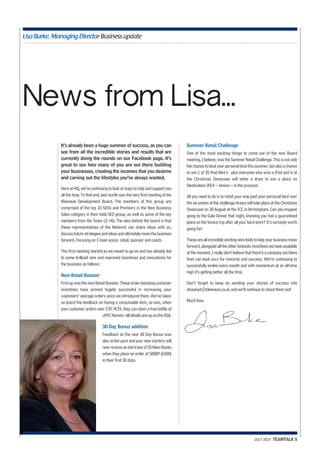 Lisa Burke, Managing Director Business update 
News from Lisa... 
It’s already been a huge summer of success, as you can 
see from all the incredible stories and results that are 
currently doing the rounds on our Facebook page. It’s 
great to see how many of you are out there building 
your businesses, creating the incomes that you deserve 
and carving out the lifestyles you’ve always wanted. 
Here at HQ, we’re continuing to look at ways to help and support you 
all the time. To that end, last month saw the very first meeting of the 
Kleeneze Development Board. The members of this group are 
comprised of the top 10 SEDs and Premiers in the New Business 
Sales category in their total SED group, as well as some of the key 
members from the Team @ HQ. The idea behind the board is that 
these representatives of the Network can share ideas with us, 
discuss future strategies and ideas and ultimately move the business 
forward. Focusing on 3 main areas: retail, sponsor and coach. 
This first meeting started as we meant to go on and has already led 
to some brilliant new and improved incentives and innovations for 
the business as follows: 
New Retail Booster 
First up was the new Retail Booster. These order-boosting customer 
incentives have proved hugely successful in increasing your 
customers’ average orders since we introduced them. We’ve taken 
on board the feedback on having a consumable item, so now, when 
your customer orders over £20 /€24, they can claim a free bottle of 
uPVC Reviver. All details are up on the DSA. 
30 Day Bonus addition 
Feedback on the new 30 Day Bonus was 
also acted upon and your new starters will 
now receive an extra box of 50 Main Books 
when they place an order of 500BP (£600) 
in their first 30 days. 
Summer Retail Challenge 
One of the most exciting things to come out of the new Board 
meeting, I believe, was the Summer Retail Challenge. This is not only 
the chance to beat your personal best this summer, but also a chance 
to win 1 of 20 iPad Mini’s - plus everyone who wins a iPad and is at 
the Christmas Showcase will enter a draw to win a place on 
Destination 2014 – Venice – in the process! 
All you need to do is to retail your way past your personal best over 
the six weeks of the challenge draws will take place at the Christmas 
Showcase on 30 August at the ICC in Birmingham. Can you imagine 
going to the Gala Dinner that night, knowing you had a guaranteed 
place on the Venice trip after all your hard work? It’s certainly worth 
going for! 
These are all incredibly exciting new tools to help your business move 
forward, alongside all the other fantastic incentives we have available 
at the moment. I really don’t believe that there’s a company out there 
than can beat ours for rewards and success. We’re continuing to 
successfully evolve every month and with momentum at an all-time 
high it’s getting better all the time. 
Don’t forget to keep on sending your stories of success into 
shoutout@kleeneze.co.uk and we’ll continue to shout them out! 
Much love, 
JULY 2014 TEAMTALK 5 
 