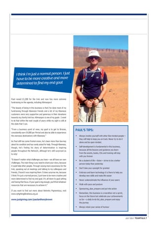 Paul raised £1,200 for the trek and now has more extreme 
fundraising on the agenda, including Kilimanjaro! 
“The beauty of being in this business is that I’ve done most of my 
fundraising through Kleeneze friends and a lot of my Kleeneze 
customers were very supportive and generous in their donations 
towards my charity trek too. Kilimanjaro is one of my goals - I want 
to do that within the next couple of years while my sight is still at 
the state that I can. 
“From a business point of view, my goal is to get to Bronze, 
consistently earn £4,000 per Period and also be able to experience 
the overseas destinations with Kleeneze.” 
As Paul still has some frontal vision, he’s been more than low-key 
about his condition and has rarely asked for help. Through Kleeneze, 
though, he’s finding his story of determination is inspiring 
people throughout the Network, although he’s still surprised as 
to why! 
“It doesn’t matter what challenges you have – we all have our own 
challenges. The main thing is you need to share your story, because 
it could help other people. Through raising more awareness for the 
trek, speaking out at meetings and talking to my colleagues and 
friends, I found it was inspiring them. It does surprise me, because 
I think I’m just a normal person, I just have to be more creative and 
more determined to find my end goal. It’s all down to goal setting 
and having that focus. If your goal is big enough, you’ll find whatever 
resources that are necessary to achieve it.” 
If you want to find out more about Retinitis Pigmentosa, visit 
www.rpfightingblindness.org.uk 
www.justgiving.com/paulanthonybrown 
JULY 2014 TEAMTALK 7 
PAUL’S TIPS: 
• Always involve yourself with other like-minded people – 
they will help to keep you on track. Never try to do it 
alone and be open minded. 
• Self-development is fundamental in this business, 
because all the lessons and guidance you learn 
from the events, books, CDs and training will stay 
with you forever 
• Be a student of life – listen – strive to be a better 
person today than yesterday 
• Don’t take your eyesight for granted 
• Embrace and learn technology it is there to help you 
develop new skills and make life easier 
• Never underestimate the influence of your peers 
• Walk with pace and posture 
• Sponsoring, plan, prepare and put into action 
• Remember, this business is a marathon not a sprint, 
focus on the future but celebrate your achievements 
so far – a daily to-do list, plan, prepare and enjoy 
the journey 
• Always retain your sense of humour 
I think I’m just a normal person. I just 
have to be more creative and more 
determined to find my end goal 
 