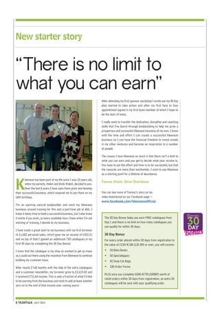 New starter story 
“There is no limit to 
what you can earn” 
Kleeneze has been part of my life since I was 10 years old, 
when my parents, Helen and Andy Walsh, decided to join. 
Over the last 8 years I have seen them grow and develop 
their successful business, which inspired me to join them on my 
18th birthday. 
I’m an aspiring natural bodybuilder and work my Kleeneze 
business around training for this and a part-time job at Aldi. I 
know it takes time to build a successful business, but I also know 
it works if you work, so every available hour I have when I’m not 
working or training, I devote to my business. 
I have made a great start to my business with my first turnover 
of £1,683 personal sales, which gave me an income of £452.31 
and on top of that I gained an additional 750 catalogues in my 
first 30 days by completing the 30 Day Bonus! 
I know that the catalogue is my shop so wanted to get as many 
as I could out there using the incentive from Kleeneze to continue 
building my customer base. 
After nearly 2 full months with the help of the extra catalogues 
and a customer newsletter, my turnover grew to £2,619.02 and 
I received £715.64 income. This is only a fraction of what I’d like 
to be earning from the business and wish to add at least another 
zero on to the end of that income over coming years! 
8 TEAMTALK JULY 2014 
After attending my first sponsor workshop I wrote out my 90 day 
plan started to take action and after my first face to face 
appointment signed in my first team member of which I hope to 
be the start of many. 
I really want to transfer the dedication, discipline and coaching 
skills that I’ve learnt through bodybuilding to help me grow a 
prosperous and successful Kleeneze business of my own. I know 
with the time and effort I can create a successful Kleeneze 
business so I can have the financial freedom to invest wisely 
in my other ventures and become an inspiration to a number 
of people. 
The reason I love Kleeneze so much is that there isn’t a limit to 
what you can earn and you get to decide what your income is. 
You have to put the effort and time in to be successful, but that 
the rewards are more than worthwhile. I wish to use Kleeneze 
as a starting point for a lifetime of abundance. 
Tommy Walsh, Silver Distributor 
You can see more of Tommy’s story on his 
video testimonial on our Facebook page – 
www.facebook.com/kleenezeofficial 
The 30 Day Bonus helps you earn FREE catalogues from 
Day 1 and there is no limit on how many catalogues you 
can qualify for within 30 days. 
30 Day Bonus 
For every order placed within 30 days from registration to 
the value of £150/€180 (125 BP) or over, you will receive: 
• 50 Main Books 
• 50 Specialogues 
• 50 Snap Cat Bags 
• 100 Order Forms 
PLUS once you complete £600/€720 (500BP) worth of 
retail orders within 30 days from registration, an extra 50 
catalogues will be sent with your qualifying order. 
 