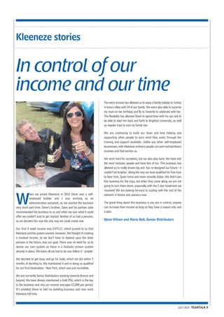 JULY 2014 TEAMTALK 9 
Kleeneze stories 
In control of our 
income and our time 
When we joined Kleeneze in 2010 Steve was a self-employed 
builder and I was working as an 
administration assistant, so we started the business 
very much part time. Steve’s brother, Dave and his partner Julie 
recommended the business to us and when we saw what it could 
offer we couldn’t wait to get started. Neither of us had a pension, 
so we decided this was the only way we could create one. 
Our first 4 week income was £479.17, which proved to us that 
Kleeneze and the system worked. However, the thought of creating 
a residual income, so we don’t have to depend upon the state 
pension in the future, was our goal. There was no need for us to 
devise our own system as there is a fantastic proven system 
already in place. We knew all we had to do was follow it - simple! 
We decided to get busy and go for Gold, which we did within 5 
months of deciding to. We maintained it and in doing so qualified 
for our first Destination - New York, which was just incredible. 
We are currently Senior Distributors working towards Bronze and 
beyond. We have always maintained a Gold PSG, which is the key 
to the business and why our income averages £2,000 per period. 
It’s enabled Steve to fold his building business and now work 
Kleeneze full time. 
The extra income has allowed us to enjoy a family holiday to Turkey 
in luxury villas with 24 of our family. We were also able to surprise 
my mum on her birthday and fly to Tenerife to celebrate with her. 
The flexibility has allowed Steve to spend time with his son and to 
be able to take him back and forth to Brighton University, as well 
as regular trips to visit my family too. 
We are continuing to build our team and love helping and 
supporting other people to earn what they want, through the 
training and support available. Unlike any other self-employed 
businesses, with Kleeneze ordinary people can earn extraordinary 
incomes and that excites us. 
We work hard for ourselves, but we also play hard. We have met 
the most fantastic people and have lots of fun. This business has 
allowed us to really dream big and has re-designed our future - it 
couldn’t be brighter. Along the way we have qualified for free trips 
to New York, Spain twice and more recently Dubai. We didn’t join 
this business for the trips, but when they come along we are not 
going to turn them down, especially with the 5 star treatment we 
received! We are looking forward to sizzling with the rest of the 
network in Venice and Jamaica now. 
The great thing about this business is you are in control; anyone 
can increase their income as long as they have a reason why and 
a plan. 
Steve Wilson and Marie Bell, Senior Distributors 
 