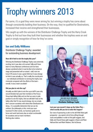 Trophy winners 2013 
For some, it’s a goal they were never aiming for, but winning a trophy has come about 
through consistently building their business. On the way, they’ve qualified for Destinations, 
increased their income and strengthened their businesses. 
We caught up with the winners of the Distributor Challenge Trophy and the Harry Crook 
Trophy to find out how they built their businesses and whether the trophies were an end 
goal or simply recognition of how far they’ve come. 
10 
Ian and Sally Williams 
Distributor Challenge Trophy: awarded 
for outstanding business development 
How did it feel to win the trophy this year? 
Winning the Distributor Challenge Trophy was extremely 
exciting, but it was also a bit surreal. Sally and I have 
been to many Kleeneze conferences and we have 
always wondered what it must be like to be invited on 
stage and presented with an award - well, now we 
know! Of course it was a great thrill, but it was strange 
to think it was actually us. That’s really the crucial point 
– our individual contribution to winning the trophy was 
miniscule compared with the efforts of the team - 
overall, it was a team accolade! 
Did you plan to win the cup? 
Actually we didn’t plan to win the cup at all! It was only 
around October last year that members of the Focus 
Group kept telling Sally and me that we were in pole 
position to win the trophy. And we still didn’t look at the 
tables after that! It may sound strange, but we simply 
don’t concern ourselves with what other Distributors are 
doing - it’s a possible distraction that we can do 
without. Our philosophy is this: mind your own 
business! In other words, our business goals are to 
focus and work hard every day on what is achievable 
for ourselves and our team members’. 
Nothing else matters. 
IAN AND SALLY WILLIAMS 
(Bronze Executive Distributors) 
Distributor Challenge Trophy 
Last year you moved 2 steps up the Sales Plan – 
what exactly did you do to make this happen? 
Our view of sponsoring is akin to the old Wild West gold 
prospector - you spend a lot of time sifting through 
rocks and pebbles in order to find gold nuggets; and 
Sally and I found those gold nuggets in Karen and Peter 
Hall and Keri and Mark Watters. We hit Bronze 
 