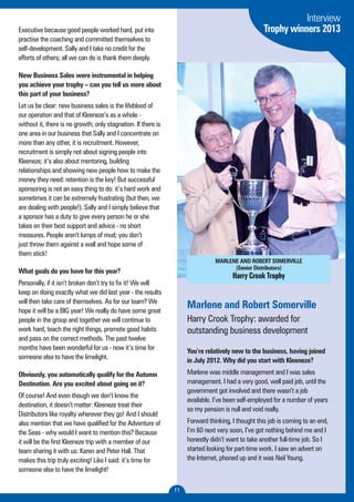 MARLENE AND ROBERT SOMERVILLE 
(Senior Distributors) 
Harry Crook Trophy 
11 
Executive because good people worked hard, put into 
practise the coaching and committed themselves to 
self-development. Sally and I take no credit for the 
efforts of others; all we can do is thank them deeply. 
New Business Sales were instrumental in helping 
you achieve your trophy – can you tell us more about 
this part of your business? 
Let us be clear: new business sales is the lifeblood of 
our operation and that of Kleeneze’s as a whole - 
without it, there is no growth; only stagnation. If there is 
one area in our business that Sally and I concentrate on 
more than any other, it is recruitment. However, 
recruitment is simply not about signing people into 
Kleeneze; it’s also about mentoring, building 
relationships and showing new people how to make the 
money they need: retention is the key! But successful 
sponsoring is not an easy thing to do: it’s hard work and 
sometimes it can be extremely frustrating (but then, we 
are dealing with people!). Sally and I simply believe that 
a sponsor has a duty to give every person he or she 
takes on their best support and advice - no short 
measures. People aren’t lumps of mud; you don’t 
just throw them against a wall and hope some of 
them stick! 
What goals do you have for this year? 
Personally, if it isn’t broken don’t try to fix it! We will 
keep on doing exactly what we did last year - the results 
will then take care of themselves. As for our team? We 
hope it will be a BIG year! We really do have some great 
people in the group and together we will continue to 
work hard, teach the right things, promote good habits 
and pass on the correct methods. The past twelve 
months have been wonderful for us - now it’s time for 
someone else to have the limelight. 
Obviously, you automatically qualify for the Autumn 
Destination. Are you excited about going on it? 
Of course! And even though we don’t know the 
destination, it doesn’t matter: Kleeneze treat their 
Distributors like royalty wherever they go! And I should 
also mention that we have qualified for the Adventure of 
the Seas - why would I want to mention this? Because 
it will be the first Kleeneze trip with a member of our 
team sharing it with us: Karen and Peter Hall. That 
makes this trip truly exciting! Like I said: it’s time for 
someone else to have the limelight! 
Interview 
Trophy winners 2013 
Marlene and Robert Somerville 
Harry Crook Trophy: awarded for 
outstanding business development 
You’re relatively new to the business, having joined 
in July 2012. Why did you start with Kleeneze? 
Marlene was middle management and I was sales 
management. I had a very good, well paid job, until the 
government got involved and there wasn’t a job 
available. I’ve been self-employed for a number of years 
so my pension is null and void really. 
Forward thinking, I thought this job is coming to an end, 
I’m 60 next very soon, I’ve got nothing behind me and I 
honestly didn’t want to take another full-time job. So I 
started looking for part-time work. I saw an advert on 
the Internet, phoned up and it was Neil Young. 
 