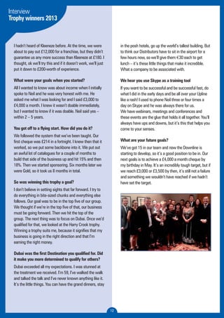 12 
Interview 
Trophy winners 2013 
I hadn’t heard of Kleeneze before. At the time, we were 
about to pay out £12,000 for a franchise, but they didn’t 
guarantee us any more success than Kleeneze at £180. I 
thought, ok we’ll try this and if it doesn’t work, we’ll just 
put it down to £200-worth of experience. 
What were your goals when you started? 
All I wanted to know was about income when I initially 
spoke to Neil and he was very honest with me. He 
asked me what I was looking for and I said £3,000 to 
£4,000 a month. I knew it wasn’t doable immediately, 
but I wanted to know if it was doable. Neil said yes – 
within 2 – 5 years. 
You got off to a flying start. How did you do it? 
We followed the system that we’ve been taught. Our 
first cheque was £214 in a fortnight. I knew then that it 
worked, so we put some backbone into it. We put out 
an awful lot of catalogues for a couple of months to 
build that side of the business up and hit 15% and then 
18%. Then we started sponsoring. Six months later we 
were Gold, so it took us 8 months in total. 
So was winning this trophy a goal? 
I don’t believe in setting sights that far forward. I try to 
do everything in bite-sized chunks and everything else 
follows. Our goal was to be in the top five of our group. 
We thought if we’re in the top five of that, our business 
must be going forward. Then we hit the top of the 
group. The next thing was to focus on Dubai. Once we’d 
qualified for that, we looked at the Harry Crook trophy. 
Winning a trophy suits me, because it signifies that my 
business is going in the right direction and that I’m 
earning the right money. 
Dubai was the first Destination you qualified for. Did 
it make you more determined to qualify for others? 
Dubai exceeded all my expectations. I was stunned at 
the treatment we received. I’m 59, I’ve walked the walk 
and talked the talk and I’ve never known anything like it. 
It’s the little things. You can have the grand dinners, stay 
in the posh hotels, go up the world’s tallest building. But 
to think our Distributors have to sit in the airport for a 
few hours now, so we’ll give them €30 each to get 
lunch – it’s these little things that make it incredible. 
What a company to be associated with. 
We hear you use Skype as a training tool 
If you want to be successful and be successful fast, do 
what I did in the early days and be all over your Upline 
like a rash! I used to phone Neil three or four times a 
day on Skype and he was always there for us. 
We have webinars, meetings and conferences and 
these events are the glue that holds it all together. You’ll 
always have ups and downs, but it’s this that helps you 
come to your senses. 
What are your future goals? 
We’ve got 15 in our team and now the Downline is 
starting to develop, so it’s a good position to be in. Our 
next goals is to achieve a £4,000 a month cheque by 
my birthday in May. It’s an incredibly tough target, but if 
we reach £3,000 or £3,500 by then, it’s still not a failure 
and something we wouldn’t have reached if we hadn’t 
have set the target. 
 