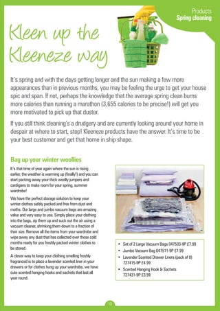Kleen up the 
Kleeneze way 
It’s spring and with the days getting longer and the sun making a few more 
appearances than in previous months, you may be feeling the urge to get your house 
spic and span. If not, perhaps the knowledge that the average spring clean burns 
more calories than running a marathon (3,655 calories to be precise!) will get you 
more motivated to pick up that duster. 
If you still think cleaning’s a drudgery and are currently looking around your home in 
despair at where to start, stop! Kleeneze products have the answer. It’s time to be 
your best customer and get that home in ship shape. 
13 
Products 
Spring cleaning 
Bag up your winter woollies 
It’s that time of year again where the sun is rising 
earlier, the weather is warming up (finally!) and you can 
start packing away your thick woolly jumpers and 
cardigans to make room for your spring, summer 
wardrobe! 
We have the perfect storage solution to keep your 
winter clothes safely packed and free from dust and 
moths. Our large and jumbo vacuum bags are amazing 
value and very easy to use. Simply place your clothing 
into the bags, zip them up and suck out the air using a 
vacuum cleaner, shrinking them down to a fraction of 
their size. Remove all the items from your wardrobe and 
wipe away any dust that has collected over those cold 
months ready for you freshly packed winter clothes to 
be stored. 
A clever way to keep your clothing smelling freshly 
fragranced is to place a lavender scented liner in your 
drawers or for clothes hung up your wardrobe, we have 
cute scented hanging hooks and sachets that last all 
year round. 
• Set of 2 Large Vacuum Bags 047503-9P £7.99 
• Jumbo Vacuum Bag 047511-9P £7.99 
• Lavender Scented Drawer Liners (pack of 8) 
727415-9P £4.99 
• Scented Hanging Hook & Sachets 
727431-9P £3.99 
 