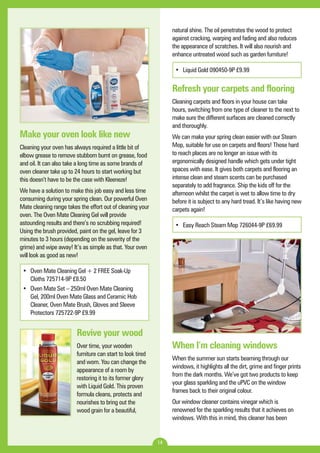 14 
natural shine. The oil penetrates the wood to protect 
against cracking, warping and fading and also reduces 
the appearance of scratches. It will also nourish and 
enhance untreated wood such as garden furniture! 
• Liquid Gold 090450-9P £9.99 
Refresh your carpets and flooring 
Cleaning carpets and floors in your house can take 
hours, switching from one type of cleaner to the next to 
make sure the different surfaces are cleaned correctly 
and thoroughly. 
We can make your spring clean easier with our Steam 
Mop, suitable for use on carpets and floors! Those hard 
to reach places are no longer an issue with its 
ergonomically designed handle which gets under tight 
spaces with ease. It gives both carpets and flooring an 
intense clean and steam scents can be purchased 
separately to add fragrance. Ship the kids off for the 
afternoon whilst the carpet is wet to allow time to dry 
before it is subject to any hard tread. It’s like having new 
carpets again! 
• Easy Reach Steam Mop 726044-9P £69.99 
When I’m cleaning windows 
When the summer sun starts beaming through our 
windows, it highlights all the dirt, grime and finger prints 
from the dark months. We’ve got two products to keep 
your glass sparkling and the uPVC on the window 
frames back to their original colour. 
Our window cleaner contains vinegar which is 
renowned for the sparkling results that it achieves on 
windows. With this in mind, this cleaner has been 
Make your oven look like new 
Cleaning your oven has always required a little bit of 
elbow grease to remove stubborn burnt on grease, food 
and oil. It can also take a long time as some brands of 
oven cleaner take up to 24 hours to start working but 
this doesn’t have to be the case with Kleeneze! 
We have a solution to make this job easy and less time 
consuming during your spring clean. Our powerful Oven 
Mate cleaning range takes the effort out of cleaning your 
oven. The Oven Mate Cleaning Gel will provide 
astounding results and there’s no scrubbing required! 
Using the brush provided, paint on the gel, leave for 3 
minutes to 3 hours (depending on the severity of the 
grime) and wipe away! It’s as simple as that. Your oven 
will look as good as new! 
• Oven Mate Cleaning Gel + 2 FREE Soak-Up 
Cloths 725714-9P £8.50 
• Oven Mate Set – 250ml Oven Mate Cleaning 
Gel, 200ml Oven Mate Glass and Ceramic Hob 
Cleaner, Oven Mate Brush, Gloves and Sleeve 
Protectors 725722-9P £9.99 
Revive your wood 
Over time, your wooden 
furniture can start to look tired 
and worn. You can change the 
appearance of a room by 
restoring it to its former glory 
with Liquid Gold. This proven 
formula cleans, protects and 
nourishes to bring out the 
wood grain for a beautiful, 
 