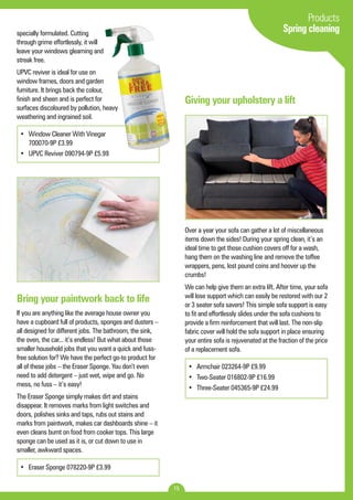 15 
Products 
Spring cleaning specially formulated. Cutting 
through grime effortlessly, it will 
leave your windows gleaming and 
streak free. 
UPVC reviver is ideal for use on 
window frames, doors and garden 
furniture. It brings back the colour, 
finish and sheen and is perfect for 
surfaces discoloured by pollution, heavy 
weathering and ingrained soil. 
• Window Cleaner With Vinegar 
700070-9P £3.99 
• UPVC Reviver 090794-9P £5.99 
Bring your paintwork back to life 
If you are anything like the average house owner you 
have a cupboard full of products, sponges and dusters – 
all designed for different jobs. The bathroom, the sink, 
the oven, the car... it’s endless! But what about those 
smaller household jobs that you want a quick and fuss-free 
solution for? We have the perfect go-to product for 
all of these jobs – the Eraser Sponge. You don’t even 
need to add detergent – just wet, wipe and go. No 
mess, no fuss – it’s easy! 
The Eraser Sponge simply makes dirt and stains 
disappear. It removes marks from light switches and 
doors, polishes sinks and taps, rubs out stains and 
marks from paintwork, makes car dashboards shine – it 
even cleans burnt on food from cooker tops. This large 
sponge can be used as it is, or cut down to use in 
smaller, awkward spaces. 
• Eraser Sponge 078220-9P £3.99 
Giving your upholstery a lift 
Over a year your sofa can gather a lot of miscellaneous 
items down the sides! During your spring clean, it’s an 
ideal time to get those cushion covers off for a wash, 
hang them on the washing line and remove the toffee 
wrappers, pens, lost pound coins and hoover up the 
crumbs! 
We can help give them an extra lift. After time, your sofa 
will lose support which can easily be restored with our 2 
or 3 seater sofa savers! This simple sofa support is easy 
to fit and effortlessly slides under the sofa cushions to 
provide a firm reinforcement that will last. The non-slip 
fabric cover will hold the sofa support in place ensuring 
your entire sofa is rejuvenated at the fraction of the price 
of a replacement sofa. 
• Armchair 023264-9P £9.99 
• Two-Seater 016802-9P £16.99 
• Three-Seater 045365-9P £24.99 
 