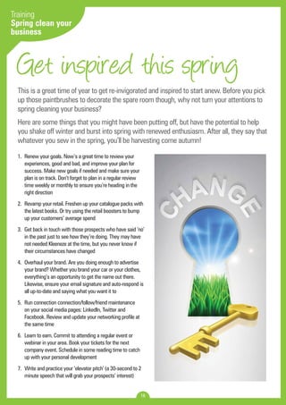 Get inspired this spring 
1. Renew your goals. Now’s a great time to review your 
experiences, good and bad, and improve your plan for 
success. Make new goals if needed and make sure your 
plan is on track. Don’t forget to plan in a regular review 
time weekly or monthly to ensure you’re heading in the 
right direction 
2. Revamp your retail. Freshen up your catalogue packs with 
the latest books. Or try using the retail boosters to bump 
up your customers’ average spend 
3. Get back in touch with those prospects who have said ‘no’ 
in the past just to see how they’re doing. They may have 
not needed Kleeneze at the time, but you never know if 
their circumstances have changed 
4. Overhaul your brand. Are you doing enough to advertise 
your brand? Whether you brand your car or your clothes, 
everything’s an opportunity to get the name out there. 
Likewise, ensure your email signature and auto-respond is 
all up-to-date and saying what you want it to 
5. Run connection connection/follow/friend maintenance 
on your social media pages: LinkedIn, Twitter and 
Facebook. Review and update your networking profile at 
the same time 
6. Learn to earn. Commit to attending a regular event or 
webinar in your area. Book your tickets for the next 
company event. Schedule in some reading time to catch 
up with your personal development 
7. Write and practice your ‘elevator pitch’ (a 30-second to 2 
minute speech that will grab your prospects’ interest) 
16 
Training 
Spring clean your 
business 
This is a great time of year to get re-invigorated and inspired to start anew. Before you pick 
up those paintbrushes to decorate the spare room though, why not turn your attentions to 
spring cleaning your business? 
Here are some things that you might have been putting off, but have the potential to help 
you shake off winter and burst into spring with renewed enthusiasm. After all, they say that 
whatever you sew in the spring, you’ll be harvesting come autumn! 
 