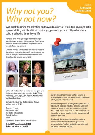 Why not you? 
Why not now? 
Ever heard the saying ‘the only thing holding you back is you’? It’s all true. Your mind-set is 
a powerful thing with the ability to control you, persuade you and hold you back from 
doing or achieving things in your life. 
However, even when you’ve got the mind-set right 
sometimes we all need a little extra help. That’s where 
attending events helps and have we got an event to 
exceed all your expectations! 
Lifestyles without Limits will see the massive reveal of 
the Autumn Destination along with everything else you 
need to keep your momentum and excitement going 
throughout the summer and beyond! 
We’ve selected speakers to inspire you and ignite your 
desire and drive to succeed, including Jackie White, 
Neil Young, Julie Knight, Gary Watson, Karim Karmali 
and Karen Boardman. 
Join us and ensure you start living your lifestyle 
without limits in 2014! 
Saturday 17 May 
The Premier Suite 
The Bolton Whites Hotel 
Reebok Stadium 
Bolton 
Doors open 11.00am, event starts 12.00pm 
Order NOW using the code 04464. 
Tickets are priced at £20/€24. 
Reebok Stadium 
We are pleased to announce we have secured a 
special Kleeneze rate at the Bolton Whites Hotel for the 
Lifestyles Without Limits Event 
Rooms will be priced at £75 single occupancy and £85 
double with breakfast included. To reserve your room 
please call 01204 474 660 and quote booking code 
KLEE16051. Please note credit or debit card details will 
be needed to secure your booking but no payment will 
be taken at the time. 
The Reebok Stadium also benefits from having a 
Premier Inn located nearby offering good priced 
accommodation. To check availability and rates, visit 
the events section on the DSA. 
17 
Events 
Lifestyles 
without Limits 
 