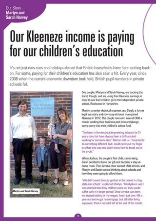 Our Story 
Martyn and 
Sarah Harvey 
Our Kleeneze income is paying 
for our children’s education 
It’s not just new cars and holidays abroad that British households have been cutting back 
on. For some, paying for their children’s education has also seen a hit. Every year, since 
2008 when the current economic downturn took hold, British pupil numbers in private 
schools fell. 
18 
One couple, Martyn and Sarah Harvey, are bucking the 
trend, though, and are using their Kleeneze earnings in 
order to see their children go to the independent private 
school, Rookwood in Hampshire. 
Martyn, a senior electrical engineer, and Sarah, a former 
legal secretary and now stay-at-home mum joined 
Kleeneze in 2012. The couple now earn around £400 a 
month working their business part-time and plunge 
every penny into their children’s school fund. 
“I’ve been in the electrical engineering industry for 31 
years now, but have always been a bit frustrated 
working for someone else,” Martyn told us. “I wanted to 
do something different, but I could never put my finger 
on what that was and didn’t know how to break out of 
the cycle.” 
When Joshua, the couple’s first child, came along, 
Sarah decided to leave her job and become a stay-at-home 
mum. Then Amelia, their second child arrived, and 
Martyn and Sarah started thinking about schools and 
how they were going to afford them. 
“We didn’t want them to get lost in the crowd in a big 
state-run school,” explained Martyn. “I’m dyslexic and I 
was worried that if my children were too they would 
suffer with it in larger school. Once Amelia was born, 
we started looking at my wages. I earn just over 45k a 
year and we’ve got no mortgage, but still after living 
expenses, there’s not a lot left at the end of the month. 
Martyn and Sarah Harvey 
 