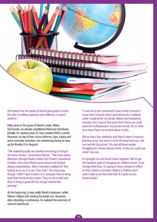 19 
We looked into the option of Sarah going back to work, 
but after travelling expenses and childcare, it wasn’t 
worth it.” 
Help came in the guise of Sarah’s sister, Marie 
Simmonds, an already established Kleeneze Distributor. 
Initially, for Joshua (now 5), they needed £650 a month. 
However, on top of fees come uniforms, trips, books and 
extra curricular activities, not mentioning having to save 
up for Amelia (3 in August) 
“We realised quickly we needed something to bring in 
the extra money,” remembers Martyn. “We knew about 
Kleeneze, through Sarah’s sister, but it hadn’t considered 
it before. But when Marie came around and started 
doing a presentation, after 5 minutes I walked off. She 
looked at me as if to say ‘how rude’! The thing was, 
though, I didn’t have to listen to it, because they’re living 
proof that the business works. They’re not in debt and 
they’re living a great life! So we got started that 
evening.” 
At the beginning, it was really Sarah’s business, while 
Martyn helped with sorting the books out. However, 
after attending a conference, he realised the enormity of 
what he had found. 
“I was sat in the crowd and it was at that moment I 
knew that I’d found what I was looking for. I realised 
what I could do for my family. Before we’d looked at 
schools, but it was at that point that I knew we could 
send him to Rookwood, the private school. At no other 
time have I been so excited about my life. 
We’ve had a few setbacks and there’s been a massive 
learning curve, but we’re in it for the long haul now. We 
can see the big picture. You see all these people 
struggling for money and you think, if only you could see 
what I can see. 
It’s brought me and Sarah closer together. We’ve got 
this fantastic goal of changing our children’s lives. If we 
change their lives, it’s going to have a knock-on effect 
on their children and their children’s children and I 
wasn’t able to do that with that. It’s given us our 
dreams back.” 
 