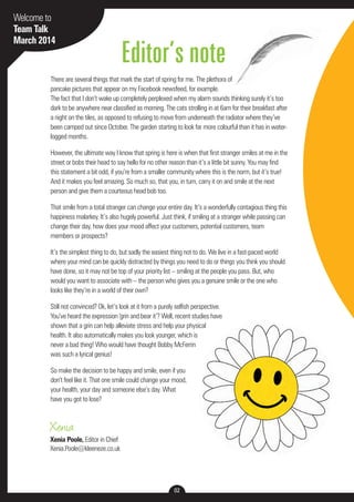 Welcome to 
Team Talk 
March 2014 
Editor’s note 
There are several things that mark the start of spring for me. The plethora of 
pancake pictures that appear on my Facebook newsfeed, for example. 
The fact that I don’t wake up completely perplexed when my alarm sounds thinking surely it’s too 
dark to be anywhere near classified as morning. The cats strolling in at 6am for their breakfast after 
a night on the tiles, as opposed to refusing to move from underneath the radiator where they’ve 
been camped out since October. The garden starting to look far more colourful than it has in water-logged 
Xenia 
Xenia Poole, Editor in Chief 
Xenia.Poole@kleeneze.co.uk 
02 
months. 
However, the ultimate way I know that spring is here is when that first stranger smiles at me in the 
street or bobs their head to say hello for no other reason than it’s a little bit sunny. You may find 
this statement a bit odd, if you’re from a smaller community where this is the norm, but it’s true! 
And it makes you feel amazing. So much so, that you, in turn, carry it on and smile at the next 
person and give them a courteous head bob too. 
That smile from a total stranger can change your entire day. It’s a wonderfully contagious thing this 
happiness malarkey. It’s also hugely powerful. Just think, if smiling at a stranger while passing can 
change their day, how does your mood affect your customers, potential customers, team 
members or prospects? 
It’s the simplest thing to do, but sadly the easiest thing not to do. We live in a fast-paced world 
where your mind can be quickly distracted by things you need to do or things you think you should 
have done, so it may not be top of your priority list – smiling at the people you pass. But, who 
would you want to associate with – the person who gives you a genuine smile or the one who 
looks like they’re in a world of their own? 
Still not convinced? Ok, let’s look at it from a purely selfish perspective. 
You’ve heard the expression ‘grin and bear it’? Well, recent studies have 
shown that a grin can help alleviate stress and help your physical 
health. It also automatically makes you look younger, which is 
never a bad thing! Who would have thought Bobby McFerrin 
was such a lyrical genius! 
So make the decision to be happy and smile, even if you 
don’t feel like it. That one smile could change your mood, 
your health, your day and someone else’s day. What 
have you got to lose? 
 