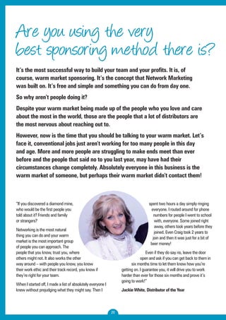 Are you using the very 
best sponsoring method there is? 
It’s the most successful way to build your team and your profits. It is, of 
course, warm market sponsoring. It’s the concept that Network Marketing 
was built on. It’s free and simple and something you can do from day one. 
So why aren’t people doing it? 
Despite your warm market being made up of the people who you love and care 
about the most in the world, those are the people that a lot of distributors are 
the most nervous about reaching out to. 
However, now is the time that you should be talking to your warm market. Let’s 
face it, conventional jobs just aren’t working for too many people in this day 
and age. More and more people are struggling to make ends meet than ever 
before and the people that said no to you last year, may have had their 
circumstances change completely. Absolutely everyone in this business is the 
warm market of someone, but perhaps their warm market didn’t contact them! 
20 
“If you discovered a diamond mine, 
who would be the first people you 
told about it? Friends and family 
or strangers? 
Networking is the most natural 
thing you can do and your warm 
market is the most important group 
of people you can approach. The 
people that you know, trust you, where 
others might not. It also works the other 
way around – with people you know, you know 
their work ethic and their track record, you know if 
they’re right for your team. 
When I started off, I made a list of absolutely everyone I 
knew without prejudging what they might say. Then I 
spent two hours a day simply ringing 
everyone. I routed around for phone 
numbers for people I went to school 
with, everyone. Some joined right 
away, others took years before they 
joined. Even Craig took 2 years to 
join and then it was just for a bit of 
beer money! 
Even if they do say no, leave the door 
open and ask if you can get back to them in 
six months time to let them know how you’re 
getting on. I guarantee you, it will drive you to work 
harder than ever for those six months and prove it’s 
going to work!” 
Jackie White, Distributor of the Year 
 