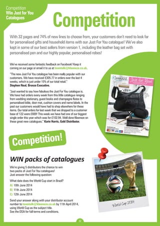 Competition 
With 32 pages and 74% of new lines to choose from, your customers don’t need to look far 
for personalised gifts and household items with our Just For You catalogue! We’ve also 
kept in some of our best sellers from version 1, including the leather bag set with 
personalised pen and our highly popular, personalised robes! 
We’ve received some fantastic feedback on Facebook! Keep it 
coming on our page or email it to us at teamtalk@kleeneze.co.uk. 
“The new Just For You catalogue has been really popular with our 
customers. We have received £305.77 in orders over the last 4 
weeks, which is just under 15% of our total retail.” 
Stephen Neal, Bronze Executive. 
“Just wanted to say how fabulous the Just For You catalogue is. 
We have had orders every week from this little catalogue ranging 
from wedding stationary, guest books and champagne flutes to 
personalised bible, door mat, cushion covers and name labels. In the 
past our customers would have had to shop elsewhere for these 
items. Our total orders for last week that we dropped to a customer 
base of 122 were £889! This week we have had one of our biggest 
single order this year which was for £102.94. Well done Kleeneze on 
these great new catalogues.” Karin Harris, Gold Distributor. 
Competition! 
WIN packs of catalogues 
22 
Competition 
Win Just for You 
Catalogues 
We’re giving 5 distributors the chance to win 
two packs of Just For You catalogues! 
Just answer the following question: 
What date does the World Cup start in Brazil? 
A) 10th June 2014 
B) 11th June 2014 
C) 12th June 2014 
Send your answer along with your distributor account 
number to teamtalk@kleeneze.co.uk by 11th April 2014, 
using World Cup as the subject title. 
See the DSA for full terms and conditions. World Cup 2014 
 