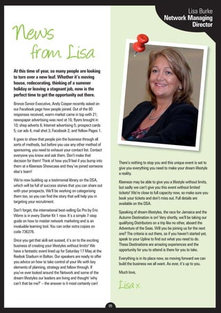 05 
Lisa Burke 
Network Managing 
Director News 
from Lisa 
At this time of year, so many people are looking 
to turn over a new leaf. Whether it’s moving 
house, redecorating, thinking of a summer 
holiday or leaving a stagnant job, now is the 
perfect time to get the opportunity out there. 
Bronze Senior Executive, Andy Cooper recently asked on 
our Facebook page how people joined. Out of the 80 
responses received, warm market came in top with 21; 
newspaper advertising was next at 16; flyers brought in 
10; shop adverts 6; Internet advertising 5; prospect cards 
5; car ads 4; mail shot 3; Facebook 2; and Yellow Pages 1. 
It goes to show that people join the business through all 
sorts of methods, but before you use any other method of 
sponsoring, you need to exhaust your contact list. Contact 
everyone you know and ask them. Don’t make that 
decision for them! Think of how you’ll feel if you bump into 
them at a Kleeneze Showcase and they’ve joined someone 
else’s team! 
We’re now building up a testimonial library on the DSA, 
which will be full of success stories that you can share out 
with your prospects. We’ll be working on categorising 
them too, so you can find the story that will help you in 
targeting your recruitment. 
Don’t forget, the international best-selling Go Pro by Eric 
Worre is in every Starter Kit 1 now. It’s a simple 7-step 
guide on how to master network marketing and is an 
invaluable learning tool. You can order extra copies on 
code 736376. 
Once you get that skill-set sussed, it’s on to the exciting 
business of creating your lifestyles without limits! We 
have a fantastic event lined up for Saturday 17 May at the 
Reebok Stadium in Bolton. Our speakers are ready to offer 
you advice on how to take control of your life with key 
elements of planning, strategy and follow through. If 
you’ve ever looked around the Network and some of the 
dream lifestyles our leaders are living and thought ‘why 
can’t that be me?’ – the answer is it most certainly can! 
There’s nothing to stop you and this unique event is set to 
give you everything you need to make your dream lifestyle 
a reality. 
Kleeneze may be able to give you a lifestyle without limits, 
but sadly we can’t give you this event without limited 
tickets! We’re close to full capacity now, so make sure you 
book your tickets and don’t miss out. Full details are 
available on the DSA. 
Speaking of dream lifestyles, the race for Jamaica and the 
Autumn Destination is on! Very shortly, we’ll be taking our 
qualifying Distributors on a trip like no other, aboard the 
Adventure of the Seas. Will you be joining us for the next 
one? The criteria is out there, so if you haven’t started yet, 
speak to your Upline to find out what you need to do. 
These Destinations are amazing experiences and the 
opportunity for you to attend is there for you to take. 
Everything is in its place now, so moving forward we can 
build the business we all want. As ever, it’s up to you. 
Much love, 
Lisa x 
 
