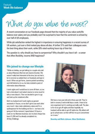 What do you value the most? 
A recent conversation on our Facebook page showed that the majority of you value work/life 
balance over salary and you probably won’t be surprised to hear that this sentiment is echoed by 
over half of UK employees. 
While job satisfaction ranked the highest in importance in ensuring happiness in a recent survey of 
UK workers, just over a third ranked pay above all else. A further 31% said their colleagues were 
the best thing about their work, while 28% rated working hours top of their list. 
The question is: why should you have to compromise? Why shouldn’t you have it all – a career 
that offers flexibility, income AND happiness? 
06 
Feature 
Work life balance 
We joined to change our lifestyle 
“While on holiday, we got talking to a couple who told 
us about Kleeneze [Norman and Joanne Grundy]. We 
weren’t really that interested at the time, but we had a 
lot in common so added them on Facebook and kept in 
touch. When we got home, Joanne posted something 
we’d left behind on to us, but also included a pack of 
information about Kleeneze. 
I work nights and I would love to come off them, so we 
had a chat about it and asked Joanne to come round to 
tell us more about it. Then we decided to give it a go 
and took up the instalment offer. 
Both my husband and I work nights as general 
assistants in Tescos, so we don’t get to see each other 
very much. I also make celebratory cakes and I’m a 
spokesperson for the building we live in - we have a lot 
going on! At the moment, I spend about 10 hours a 
week on my Kleeneze business, but my best cheque has 
been £1,200 and I’ve already completed my 
30 Day Challenge. 
We have a two-year-old and a three-year-old. They’re 
both in nursery 2-and-a-half days a week. I have to be 
very organised, but it’s working out really well. The plan 
is for me to get off nights and then hopefully my 
husband will be able to get off nights too. My eldest will 
go to school soon, so that will free me up to concentrate 
on it more.” 
Beverley and Mark Johnson, Silver Distributors 
 