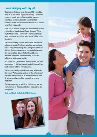 07 
I was unhappy with my job 
“I started my first ever job at the age of 17. I joined the 
army at 19 and served my country proudly. I have been 
a security guard, prison officer, machine operator, 
warehouse operative, telesales advisor and an 
insurance broker and I have never been happy or earned 
what I felt I was worth. 
I was sick to death of doing 50/60 hour weeks to scrape 
a living, but in May last year I found Kleeneze. Within 
my first four weeks, I earned £274 working 10 hours a 
week from home around my two children – Ellie, 4, and 
George, 2. 
Steph was working full-time in insurance, but she was 
unhappy in her job. The hours were long and her boss 
wasn’t very understanding about taking time off for our 
children. She didn’t want me to join originally, because 
she was sceptical about whether it would work. 
However, we needed the extra money, so started 
helping me retail around her job. 
By October 2013, five months after we joined, we were 
earning over £1,500 and knew it worked. Steph left her 
job to help me full time in the business. 
We had the goal of going Gold, which we achieved in 
November. We have also qualified for the Adventure of 
the Seas. Now we want to be Bronze Executives with 
50 active wide by end of the year with an income 
of £5,000! 
We have moved up so quickly in the business and are 
overwhelmed by the support that we receive on a day 
to day basis.” 
Chris and Steph Nichols, Gold Distributors 
 