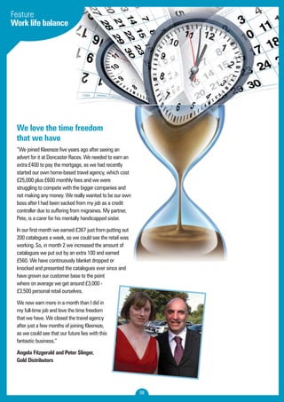 08 
Feature 
Work life balance 
We love the time freedom 
that we have 
“We joined Kleeneze five years ago after seeing an 
advert for it at Doncaster Races. We needed to earn an 
extra £400 to pay the mortgage, as we had recently 
started our own home-based travel agency, which cost 
£25,000 plus £600 monthly fees and we were 
struggling to compete with the bigger companies and 
not making any money. We really wanted to be our own 
boss after I had been sacked from my job as a credit 
controller due to suffering from migraines. My partner, 
Pete, is a carer for his mentally handicapped sister. 
In our first month we earned £367 just from putting out 
200 catalogues a week, so we could see the retail was 
working. So, in month 2 we increased the amount of 
catalogues we put out by an extra 100 and earned 
£560. We have continuously blanket dropped or 
knocked and presented the catalogues ever since and 
have grown our customer base to the point 
where on average we get around £3,000 - 
£3,500 personal retail ourselves. 
We now earn more in a month than I did in 
my full-time job and love the time freedom 
that we have. We closed the travel agency 
after just a few months of joining Kleeneze, 
as we could see that our future lies with this 
fantastic business.” 
Angela Fitzgerald and Peter Slinger, 
Gold Distributors 
 