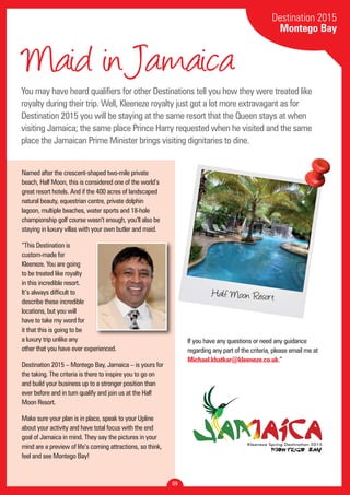 Maid in Jamaica 
You may have heard qualifiers for other Destinations tell you how they were treated like 
royalty during their trip. Well, Kleeneze royalty just got a lot more extravagant as for 
Destination 2015 you will be staying at the same resort that the Queen stays at when 
visiting Jamaica; the same place Prince Harry requested when he visited and the same 
place the Jamaican Prime Minister brings visiting dignitaries to dine. 
09 
Destination 2015 
Montego Bay 
Half Moon Resort 
Named after the crescent-shaped two-mile private 
beach, Half Moon, this is considered one of the world’s 
great resort hotels. And if the 400 acres of landscaped 
natural beauty, equestrian centre, private dolphin 
lagoon, multiple beaches, water sports and 18-hole 
championship golf course wasn’t enough, you’ll also be 
staying in luxury villas with your own butler and maid. 
“This Destination is 
custom-made for 
Kleeneze. You are going 
to be treated like royalty 
in this incredible resort. 
It’s always difficult to 
describe these incredible 
locations, but you will 
have to take my word for 
it that this is going to be 
a luxury trip unlike any 
other that you have ever experienced. 
Destination 2015 – Montego Bay, Jamaica – is yours for 
the taking. The criteria is there to inspire you to go on 
and build your business up to a stronger position than 
ever before and in turn qualify and join us at the Half 
Moon Resort. 
Make sure your plan is in place, speak to your Upline 
about your activity and have total focus with the end 
goal of Jamaica in mind. They say the pictures in your 
mind are a preview of life’s coming attractions, so think, 
feel and see Montego Bay! 
If you have any questions or need any guidance 
regarding any part of the criteria, please email me at 
Michael.khatkar@kleeneze.co.uk.” 
 