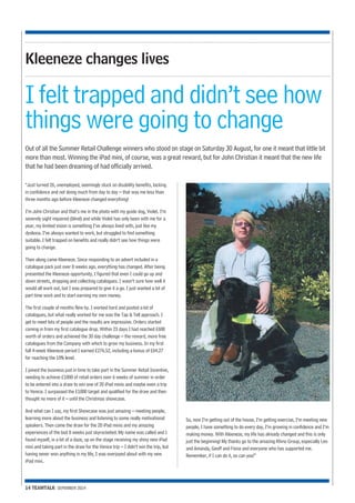 Kleeneze changes lives 
I felt trapped and didn’t see how 
things were going to change 
Out of all the Summer Retail Challenge winners who stood on stage on Saturday 30 August, for one it meant that little bit 
more than most. Winning the iPad mini, of course, was a great reward, but for John Christian it meant that the new life 
that he had been dreaming of had officially arrived. 
“Just turned 26, unemployed, seemingly stuck on disability benefits, lacking 
in confidence and not doing much from day to day – that was me less than 
three months ago before Kleeneze changed everything! 
I’m John Christian and that’s me in the photo with my guide dog, Violet. I’m 
severely sight impaired (blind) and while Violet has only been with me for a 
year, my limited vision is something I’ve always lived with, just like my 
dyslexia. I’ve always wanted to work, but struggled to find something 
suitable. I felt trapped on benefits and really didn’t see how things were 
going to change. 
Then along came Kleeneze. Since responding to an advert included in a 
catalogue pack just over 8 weeks ago, everything has changed. After being 
presented the Kleeneze opportunity, I figured that even I could go up and 
down streets, dropping and collecting catalogues. I wasn’t sure how well it 
would all work out, but I was prepared to give it a go. I just wanted a bit of 
part time work and to start earning my own money. 
The first couple of months flew by. I worked hard and posted a lot of 
catalogues, but what really worked for me was the Tap & Tell approach. I 
get to meet lots of people and the results are impressive. Orders started 
coming in from my first catalogue drop. Within 23 days I had reached £600 
worth of orders and achieved the 30 day challenge – the reward, more free 
catalogues from the Company with which to grow my business. In my first 
full 4-week Kleeneze period I earned £276.52, including a bonus of £64.27 
for reaching the 10% level. 
I joined the business just in time to take part in the Summer Retail Incentive, 
needing to achieve £1000 of retail orders over 6 weeks of summer in order 
to be entered into a draw to win one of 20 iPad minis and maybe even a trip 
to Venice. I surpassed the £1000 target and qualified for the draw and then 
thought no more of it – until the Christmas showcase. 
And what can I say, my first Showcase was just amazing – meeting people, 
learning more about the business and listening to some really motivational 
speakers. Then came the draw for the 20 iPad minis and my amazing 
experiences of the last 8 weeks just skyrocketed. My name was called and I 
found myself, in a bit of a daze, up on the stage receiving my shiny new iPad 
mini and taking part in the draw for the Venice trip – I didn’t win the trip, but 
having never won anything in my life, I was overjoyed about with my new 
iPad mini. 
14 TEAMTALK SEPEMBER 2014 
So, now I’m getting out of the house, I’m getting exercise, I’m meeting new 
people, I have something to do every day, I’m growing in confidence and I’m 
making money. With Kleeneze, my life has already changed and this is only 
just the beginning! My thanks go to the amazing Rhino Group, especially Leo 
and Amanda, Geoff and Fiona and everyone who has supported me. 
Remember, if I can do it, so can you!” 
 