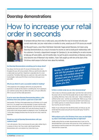 How to increase your retail 
order in seconds 
16 TEAMTALK SEPEMBER 2014 
If someone told you there was a really quick, easy and often fun way to increase not only your 
current retail order, but your retail orders in months to come, would you do it? Of course you would! 
For the past 8 years, since Silver Distributor Satwinder Sagoo joined Kleeneze, he’s been using 
Doorstep Demonstrations as a way to increase his income as well as build great relationships with 
his customers. Formerly a department manager for Sainsbury’s, he was looking for an extra income 
to help pay off some debts. Just 10 months later, he quit his job to concentrate on Kleeneze and has 
since become one of Kleeneze’s top retailers. Team Talk caught up with him at the start of the 
Christmas retail season to find out more about his methods. 
Really, it’s your enthusiasm that 
will sell the product, not what 
you say. Get excited about the 
product and you’ll soon find 
yourself saying “I’ve GOT to 
show you this.” 
Doorstep demonstrations 
Are Doorstep Demonstrations something you’ve always done? 
Yes, always, from the very start. It’s not just at Christmas either; I do it 
throughout the year with various products. When you need the extra sales, it’s 
a really simple way to get them. People love it, especially when it’s a more 
unusual item. The tainless Steel soap was a good one. I also used to show the 
Granite Angels. I sold around 40 of them in one Period, which gave me an 
extra £500. 
Why do you think it’s such a successful method of retailing? 
I think people look at the catalogues all the time, but giving them the 
opportunity to actually see the products is something else. You’re speaking to 
your customers anyway when you deliver their order, so it’s just a little extra 
effort on your part and they really appreciate it. 
If you’ve never done Doorstep Demonstrating before, is the 
Christmas front cover product a good one to start with? 
Good question. The thing is that people always buy at Christmas, so it’s a good 
time to try it. For people to see an item physically, it’s easier to get the order. 
But also, at this time of year, people like gimmicks. The front cover product is 
something they haven’t seen before. Don’t wait until Christmas, though. It’s 
not too early to start, because people are shopping for it now. I’ve already sold 
7 of the colour-changing Christmas trees this way and we’re only a week into 
September. 
Should you only do Doorstep Demonstrations with your 
customer base? 
I do it with everyone. I like to treat everyone the same really, whether they’re 
a customer of mine or not. If you create a sale through Doorstep 
Demonstrations with a non-customer too, it locks them to you. 
Is there a certain script you use when demonstrating? 
I like to make it as informal as possible really. I give them their order and have 
the product with me. A lot of the time people will ask me about it before I even 
say anything. Otherwise, I have a chat, make a joke – always remembering to 
call them by their name – and then say something like: “Before you go, I know 
you’re busy, but I’ve shown it to everyone else and didn’t want to leave you 
out.” Another good tip is to mention the price reduction – there often is one. 
Say it was this, but now it’s only this. 
Really, it’s your enthusiasm that will sell the product, not what you say. Get 
excited about the product and you’ll soon find yourself saying “I’ve GOT to 
show you this.” 
With products such as the Christmas front cover one that lights 
up, does it work better presenting them at night time? 
Ideally products like this are better demonstrated when it’s dark, but I’ve 
demonstrated them in the summer with success too. In fact, sometimes it’s a 
good opening to hand the product over to the customer so they can take it 
inside and have a proper look. 
 