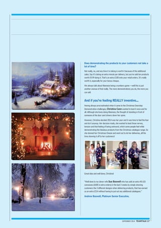 Does demonstrating the products to your customers not take a 
lot of time? 
Not really, no, and any time it is taking is worth it because of the additional 
sales. Say it’s taking an extra minute per delivery, but you’ve sold ten products 
worth £9.99 doing it. That’s an extra £100 onto your retail orders. It’s really 
worth it, especially for your bonus cheque. 
We always talk about Kleeneze being a numbers game – well this is just 
another avenue of that really. The more demonstrations you do, the more you 
can sell. 
And if you’re feeling REALLY inventive... 
Having always procrastinated when it came to the Christmas Doorstep 
Demonstration challenges, Christina Cann wanted to beat it once and for 
all. Although she loves doing Kleeneze, the thought of standing in front of 
someone at the door sent shivers down her spine. 
However, Christina decided 2014 was her year and it was time to feel the fear 
and do it anyway. Her decision made, she wanted to beat those nerves, 
tension and that feeling of being awkward, which some people feel while 
demonstrating the fabulous products from the Christmas catalogue range. So 
she donned her Christmas Onesie and went out to do her deliveries, all the 
time showing it off to her customers! 
SEPEMBER 2014 TEAMTALK 17 
Great idea and well done, Christina! 
“Well done to my clever wife Sue Boswell who has sold an extra 40 LED 
canvasses (£600 in extra orders) in the last 2 weeks by simply showing 
customers the 3 different designs when delivering products, that has earned 
us an extra £214 without having to put out any additional catalogues.” 
Andrew Boswell, Platinum Senior Executive. 
 