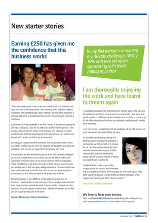 In my first period I completed 
my 30 day challenge, hit my 
10% and was set up for 
sponsoring with leads 
hitting my inbox 
SEPEMBER 2014 TEAMTALK 21 
New starter stories 
“I had a bad experience in my last job and had to go off sick. I did not want 
to go back due to the harassment I was receiving and I needed to replace 
my income with something else. Also I wanted a job that fitted around my 2 
girls aged 12 and 6 so I could take them to and from school and be at home 
with them. 
I achieved my 30 day challenge in my first 3 weeks in the business giving me 
250 free catalogues. I also hit my 10% bonus level in my first period. I have 
earned £250 in my first 4 weeks in the business. This replaces one of my 
part-time jobs. With the busiest period of the year coming up I hope to earn 
enough so I can give up both of my previous jobs. 
Earning £250 has given me the confidence that this business works and is 
just what I need to help me out of my situation. My daughters love doing the 
catalogues with me and are happy that I am at home with them. 
I would say to any new distributors, get out there with as many catalogues 
as you can as many times as you can so you can get lots of orders, new 
customers and achieve your 30 day bonus receiving 250 free catalogues. 
These will help you to get even more orders which will give you the money 
you want to earn. I also have been selling products on Facebook which have 
done really well. Look around for items that are current like going back to 
school products and advertise them to the groups with children. 
My next goals are to earn £600 per month and bring people into my 
business. I have had lots of help and support from my upline Kate Joels and 
Andy Peay who have showed me what to do and what I can have from this 
business. We are in regular contact which I believe is important so you feel 
you are supported and part of the team.” 
Sandra Mackenzie, Silver Distributor 
“I joined the business at the start of period 9 wanting some extra cash and 
the freedom to work from home around my young family. I also knew that I 
quickly wanted to build the business enabling me not to have to return to my 
9-5 job after taking time off with my son (although a well-paid job I needed 
more flexibility). 
In my first period I completed my 30 day challenge, hit my 10% and was set 
up for sponsoring with leads hitting my inbox. 
As advised I went to every meeting and 
training session including the showcase. I 
can honestly say that not only is it working 
for me I am thoroughly enjoying the work 
and have learnt to dream again. 1 WEEK 
into period 10 and have sponsored 2 
people into the business on track of hitting 
my target of Gold by period 12. 
I would also like to add as part of the 
Imagine group the support and knowledge 
that is available is awesome and the people are truly inspiring, so a big 
thank you to my sponsor Chrissy Wright and fellow colleagues of the 
Imagine and Vision group. Here’s to our success.” 
Amy Harris, Silver Distributor 
We love to hear your stories. 
Email us at teamtalk@kleeneze.co.uk along with a photo and you 
could see yourself featured in a future edition of the magazine. 
Earning £250 has given me 
the confidence that this 
business works 
I am thoroughly enjoying 
the work and have learnt 
to dream again 
 