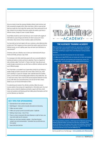 THE KLEENEZE TRAINING ACADEMY 
Most of you have a very successful system for sponsoring, as advised by 
your Upline. We wanted to take as much of that information as possible 
and create something to support that. So the Kleeneze Training Academy 
was born. 
Sponsoring is vital within this business for two main reasons: 
1. It allows you to help PEOPLE earn an income and run their own business 
2. It helps you build your own business and increase your income. It’s 
simple really – you build people and then people build the business. 
The Training Academy presents a unified approach to Kleeneze sponsoring. 
Hosted by Michael Khatkar and featuring interviews with leaders from 
across the Network, the Academy takes a look at all methods of sponsoring 
commonly used in the business from contacting a prospect, through what 
you can say and how to say it and onto following it up. 
SEPEMBER 2014 TEAMTALK 23 
We are so lucky to have the amazing Lifestyles without Limits brochure and 
DVD, presented by Angela Griffin. Either hand them a DVD or email and tell 
them you would very much value their opinion; also if they could email it to all 
their contacts for you asking if they know anyone who needs a part-time or 
full-time income, change of career or better lifestyle. 
Social Media should be used to drip feed your warm market with nuggets of 
information to cause intrigue and interest, for them to ask you for more 
information. Share stories of team members Upline and Downline. 
You have built up trust and rapport with your customers, when delivering their 
products ask “Don’t suppose you know anyone that needs a good part-time or 
full-time income, as we’re getting super busy and need more distributors to 
meet demand?” 
Christmas cards are a fabulous way to share your testimonial with all your 
friends and family, just pop a copy inside. 
For newspaper and online advertising speak with your successful Upline for 
wording and advice on where and how to advertise. There is a huge list of 
other activities called “Fish Pond” or “Rods in the Pond”, they all work and 
would strongly recommend you use all of them as different methods catch the 
eye of different people. 
The 3-Foot Rule is an excellent way of generating contacts by just talking to 
people. Simply just talk to everyone who comes within 3 feet of you, when 
you’re standing in a queue for example, make small talk about the weather, 
sports, current events and invariably people will tell you they dislike their job 
or need more money. Have a short 20-30 second prepared statement of what 
you do, offer them your personal business card and ask for their contact 
details so you can forward information to them. 
For advertising and contacts from all other activities, follow the proven 
success system of your group, be it appointment or information pack. You must 
follow up every contact by telephone and build a rapport with them, which 
means ask questions and listening, get them talking about themselves and find 
out how Kleeneze can help them. 
KEY TIPS FOR SPONSORING 
• Generate lots of new contacts every week 
• Build Rapport – listen and be honestly interested not interesting 
• Follow–up every contact 
• Follow your group’s proven successful system - Duplicate 
• Nothing Great is Easy – Give it Time 
• There is a time in everyone’s life when Kleeneze is right for them, now 
may not be right now for everyone 
• When your new team members register – Give them the best 
contact, care and communication - remember how you felt when you 
first started 
• Have FUN FUN FUN FUN 
See for yourself on our YouTube page – www.youtube.com/kleenezehq 
 