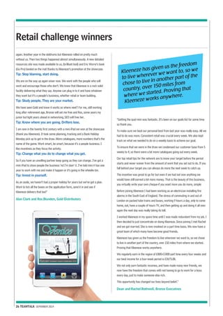 Retail challenge winners 
again. Another year in the doldrums but Kleeneze rolled on pretty much 
without us. Then two things happened almost simultaneously. A new detailed 
resources site was made available to us, (brilliant tool) and Eric Worre’s book 
(Go Pro) landed on the mat thanks to Kleeneze’s promotion at the showcase. 
Tip: Stop blaming, start doing. 
We are on the way up again wiser now. We work with the people who will 
work and encourage those who don’t. We know that Kleeneze is a rock solid 
facility delivering what they say. Anyone can plug in to it and have whatever 
they want but it’s a people’s business, whether retail or team building. 
Tip: Study people. They are your market. 
We have seen Gold and know it works so where next? For me, still working 
long after retirement age, Bronze will set me free and Ros, some years my 
junior but light years ahead in networking, SED will free her. 
Tip: Know where you are going. Drifters lose. 
I am now in the twenty first century with a mini iPad we won at the showcase 
(thank you Kleeneze). It took some planning, tracking and a Bank Holiday 
Monday pick up to get in the draw. More catalogues, more numbers that’s the 
name of the game. Work smart, be smart, because it’s a people business. I 
like incentives as they focus the activity. 
Tip: Change what you do to change what you get. 
So if you have an unwilling partner keep going as they can change. I’ve got a 
mini iPad to show people the business ‘nd I’m doin’ it. I’ve told mini it has one 
year to work with me and make it happen or it’s going in the wheelie bin. 
Tip: Invest in yourself. 
As an aside, we haven’t had a proper holiday for years but we’ve got a plan. 
Work to tick all the boxes on the application form, send it in and see if 
Kleeneze delivers that too!” 
Alan Clark and Ros Blunden, Gold Distributors 
26 TEAMTALK SEPEMBER 2014 
Kleeneze has given us the freedom 
to live wherever we want to, so we 
chose to live in another part of the 
country, over 150 miles from 
where we started. Proving that 
Kleeneze works anywhere. 
“Getting the ipad mini was fantastic. It’s been on our goals list for some time 
so thank you. 
To make sure we beat our personal best from last year was really easy. All we 
had to do was more. Consistent retail was crucial every week. We also kept 
track on what we needed to do on a weekly basis to achieve our goal. 
To ensure that we were in the draw we condensed our customer base from 5 
weeks to 4, so there were a lot more catalogues going out every week. 
Our top retail tips for the network are to know your target before the period 
starts and never waiver from the amount of work that you set out to do. If you 
fall behind your target you can always do more the next week to catch up. 
The incentive was great to go for but even if we had not won anything we 
would have still earned a lot more money. That is the beauty of this business, 
you virtually write your own cheque-if you want more you do more, simple 
Before joining Kleeneze I had been working as an electrician installing fire 
alarms in the South East of England. The stress of commuting in and out of 
London on packed tube trains and buses, working 9 hours a day, only to come 
home, eat, have a couple of hours TV, and then getting up and doing it all over 
again the next day was really taking its toll. 
I worked Kleeneze in my spare time until I was made redundant from my job. I 
then decided to just concentrate on doing Kleeneze. Since joining I met Rachel 
and we got married. She is now involved on a part time basis. We now have a 
great team of which many have become good friends. 
Kleeneze has given us the freedom to live wherever we want to, so we chose 
to live in another part of the country, over 150 miles from where we started. 
Proving that Kleeneze works anywhere. 
We regularly earn in the region of £800-£1000 part time every four weeks and 
our best income for a four-week period is £2673.08. 
We not only earn fantastic incomes, and have made many new friends, we 
now have the freedom that comes with not having to go to work for a boss 
every day, just to make someone else rich. 
This opportunity has changed our lives beyond belief.” 
Dean and Rachel Rothwell, Bronze Executives 
 