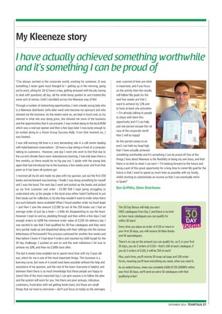 I have actually achieved something worthwhile 
and it’s something I can be proud of 
SEPEMBER 2014 TEAMTALK 27 
My Kleeneze story 
“I’ve always worked in the corporate world, working for someone. It was 
something I never gave much thought to – getting up in the morning, going 
out to work, sitting for 10-12 hours a day, getting stressed with the job, having 
to deal with questions all day, all the while being spoken to and treated like 
some sort of minion. Until I stumbled across the Kleeneze way of life! 
Through a number of networking opportunities, I met a lovely young lady who 
is a Kleeneze distributor (who later went onto become my sponsor) and who 
showed me the business. As the weeks went on, we kept in touch and, as my 
interest in what she was doing grew, she showed me more of the business 
and the opportunities that it can present. I was invited along to the local BOM 
which was a real eye opener and then a few days later I was lucky enough to 
be invited along to a Vision Group Success Rally. From that moment on, I 
was hooked. 
I was still working full time in a very demanding role in a call centre dealing 
with hotel bedroom reservations - 10 hours a day sitting in front of a computer 
talking to customers. However, one day I went into work to find that due to 
the current climate there were redundancies looming. I had only been there a 
few months, so there would be no big pay out. I spoke with the young lady 
again that had introduced me to the business a few weeks prior and from that 
point on it has been all systems go! 
I received all my kit and made my plan with my sponsor, put out the first 250 
books and excitement was looming – finally I was doing something for myself 
and I was the boss! The next day I went and picked up the books and picked 
up my first customer and order - £3.98! Still I kept going struggling to 
understand why a) the people in the local area either hadn’t bothered to put 
their books out for collection, or b) why they wouldn’t want to order when there 
are such fantastic items available! When I found another order my heart leapt 
– and then I saw the amount £12.00! So out of the 250 books out I had an 
average order of just 6p a book – a little bit disappointing to say the least. 
However I kept on and on, plodding through and then within a few days I had 
enough orders to fulfill the minimum order value of £150! On delivery day I 
was excited to see that I had qualified for 50 free catalogues and they were 
very quickly made up and dispatched along with their siblings into the various 
letterboxes of Portsmouth! This process continued for another few weeks and 
then before I knew it I had done 4 orders and reached my £600 target for the 
30 day challenge. I pushed on and on and the next milestone I hit was to 
achieve my 10%, and then my £1000 soon after. 
The last 6 weeks have enabled me to spend more time with my 3 year old 
son, which for me is one of the most important things. This business is a 
learning curve, but none of it would have been possible without the help and 
assistance of my sponsor, and the rest of the team. Everyone is helpful, and 
between them there is so much knowledge that these people are happy to 
share! One of the most important tips I can give anyone is to follow the plan 
and the system will work for you. Yes there are poor pickups, ridiculous 
customers, frustration with not getting books back, but these are small 
things that we have to overcome – don’t just focus on today as the averages 
over a period of time are what 
is important, and if you focus 
on the activity then the results 
will follow! My goals for the 
next few weeks are that I 
want to achieve my 13% and 
to have at least one activation 
– I’m already talking to people 
to share with them this 
opportunity and if I can help 
just one person escape the rat 
race of the corporate world 
then I will be happy! 
As this period comes to an 
end I can hold my head high 
that I have actually achieved 
something worthwhile and it’s something I can be proud of! One of the 
things I love about Kleeneze is the flexibility of being my own boss, and that 
there is no limit to what I can earn – I’m looking forward to the future and 
being a part of this great opportunity for a long time to come! My goal for the 
future is that I want to spend as much time as possible with my family, 
whilst working to substantiate an income so that I can eventually retire 
to Spain!” 
Ben Griffiths, Silver Distributor 
The 30 Day Bonus will help you earn 
FREE catalogues from Day 1 and there is no limit 
on how many catalogues you can qualify for 
within 30 days! 
Every time you place an order of £150 or more in 
your first 30 days, you will receive 50 Main Books 
and 50 specialogues. 
There’s no cap on the amount you can qualify for, so if, in your first 
30 days, you do 2 orders of £150 – that’s 100 of each catalogue; if 
you do 5 orders of £150, it will be 250 of each! 
Plus, each time, you’ll receive 50 snap cat bags and 100 order 
forms, meaning you’ll have everything you need, when you need it. 
As an added bonus, when you complete £600/€720 (500BP) within 
your first 30 days, we’ll send an extra 50 catalogues with that 
qualifying order! 
 