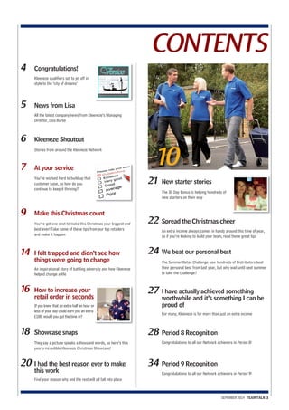 CONTENTS 
SEPEMBER 2014 TEAMTALK 3 
10 
4 Congratulations! 
Kleeneze qualifiers set to jet off in 
style to the ‘city of dreams’ 
5 News from Lisa 
All the latest company news from Kleeneze’s Managing 
Director, Lisa Burke 
6 Kleeneze Shoutout 
Stories from around the Kleeneze Network 
7 At your service 
You’ve worked hard to build up that 
customer base, so how do you 
continue to keep it thriving? 
9 Make this Christmas count 
You’ve got one shot to make this Christmas your biggest and 
best ever! Take some of these tips from our top retailers 
and make it happen 
14 I felt trapped and didn’t see how 
things were going to change 
An inspirational story of battling adversity and how Kleeneze 
helped change a life 
16 How to increase your 
retail order in seconds 
If you knew that an extra half an hour or 
less of your day could earn you an extra 
£100, would you put the time in? 
18 Showcase snaps 
They say a picture speaks a thousand words, so here’s this 
year’s incredible Kleeneze Christmas Showcase! 
20 I had the best reason ever to make 
this work 
Find your reason why and the rest will all fall into place 
21 New starter stories 
The 30 Day Bonus is helping hundreds of 
new starters on their way 
22 Spread the Christmas cheer 
An extra income always comes in handy around this time of year, 
so if you’re looking to build your team, read these great tips 
24 We beat our personal best 
The Summer Retail Challenge saw hundreds of Distributors beat 
their personal best from last year, but why wait until next summer 
to take the challenge? 
27 I have actually achieved something 
worthwhile and it’s something I can be 
proud of 
For many, Kleeneze is far more than just an extra income 
28 Period 8 Recognition 
Congratulations to all our Network achievers in Period 8! 
34 Period 9 Recognition 
Congratulations to all our Network achievers in Period 9! 
 