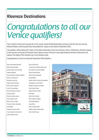 Kleeneze Destinations 
Congratulations to all our 
Venice qualifiers! 
Their months of hard work has paid off, as this month, almost 40 Distributorships received a call from the one and only 
Michael Khatkar confirming that they had qualified for a place on the Autumn Destination 2014. 
The qualifiers will be jetting off in style on Thursday 6 November to the city of dreams, Venice. Whilst there, they’ll be staying 
in the luxurious surrounds of the Bauer Hotel, dining in some of Venice’s most sophisticated and famed restaurants and 
taking in the sights of this fantastic city in true Kleeneze style. 
Congratulations to all of our Kleeneze Destination 2014 Qualifiers. 
4 TEAMTALK SEPEMBER 2014 
Bauer Hotel 
Alan & Anne-Marie Bennett 
Mike & Amanda Bibby 
Andrew Buxton & Laura Kelly 
Abigail Colclough 
Susan Coleman & Robert Holdford 
Sharon & Craig Davis 
Michael & Jean Day 
Adele & Jaime De Caso 
Rob Forster & Ray Aziz 
John & Craig Hawkes 
Stuart & Robyn-Lee Heard 
Carolyn Hornby 
Rhian & Anthony Jones 
Asha & Dipam Joshi 
Muriel & Tony Judson 
Teresa & Finbarr McCarthy 
David Miller 
Heather & James O’Neil 
Tracey Payne & Harvey Kent 
Debra & Oliver Pusey 
Claire & Peter Rea 
Teresa Reis & Stephen McCormick 
Kevin Rider & Caroline Gledhill 
Doug & Sandra Roper 
Nick & Grace Sassanelli 
Craig Skellern 
Stephen Smith & Dennis Chamberlain 
Christopher & Sarah Smith 
Marlene & Robert Somerville 
Paul & Alison Taylor 
Helen & Andrew Walsh 
Bob Webb 
Geoff & Fiona Webb 
Peter & Myrna Wellock 
Ian & Sally Williams 
Craig White 
Peter & Jackie White 
Stephen Wilson & Marie Bell 
Karen & Neil Young 
 