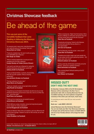 Be ahead of the game 
Contact details. Kleeneze Ltd., Express House, Clayton Business Park, Clayton Le Moors, Accrington, BB5 5JY 
Website: www.kleeneze.co.uk +44 (0)1254 304171 Re-order code: 756970 
40 TEAMTALK SEPEMBER 2014 
57569703 
Christmas Showcase feedback 
This was just some of the 
incredible feedback that came 
flooding in following the Kleeneze 
Christmas Showcase 2014. 
“An awesome event, mega venue, inspirational speakers 
and a right old knees up in the evening. Thank you.” 
Harvey Kent via Twitter 
“Thanks for a fantastic day. The next 4 months are going 
to be AWESOME! Only in Kleeneze.” 
Ram Singh via Twitter 
“What an amazing weekend this is turning out to be – 
somebody pinch me! Only in Kleeneze.” 
Carolyn Hornby via Twitter (Venice Winner) 
“Just want to say thank you to Kleeneze for making the 
Christmas Showcase and Gala Dinner a great day!” 
Anthony Smith via Facebook. 
“Thank you Michael Khatkar, Lisa Burke, Amanda Bibby, 
Peter Rea and other speakers. What an amazing, 
exciting day!” 
Lisa and Kevin Wratten via Facebook 
“The best conference I’ve ever seen.” 
Steve Morris via Facebook 
“Thank you. Fantastic as ever and just gets better and better.” 
Andy Powell via Facebook 
“A big thank you to all involved in the fantastic day that was set up to help 
all Kleeneze Distributors old and new to move into a new era. As Peter Rea 
said – ‘get off the shelf!’” 
Geoff Owen via Facebook 
“Thank you for an inspiring day and wonderful evening.” 
Jannet Brown via Facebook 
“Martin Bell was a unique, innovative, comical and inspirational speaker. 
Surely a keeper for a future conference?” 
Leo ten Bruggencate via Facebook 
“Thank you Kleeneze. What a line-up of speakers, each very different but all 
with the same message: ‘whatever we want our life to be like, we can have 
it with Kleeneze’.” 
Robert Bradbeer via Facebook 
“What an amazing day. I flippin’ love this business. We’ve 
all got to challenge our enthusiasm and passion into work 
and start moving close towards the life of purpose!” 
Peter Rea via Facebook 
“Amazing day and evening. Thanks to all at Kleeneze. 
The hard work and effort that you all put in, is 
much appreciated.” 
Ann Coe via Facebook 
“My first Showcase, won’t be my last – what a show!” 
Sousa Hari via Facebook 
“Tantalising new product range to get some sparkle into 
the new season and the recent sponsoring incentive…YES 
please, more, more, more!” 
Deborah Jackson via Facebook 
“Having a great day with the team and friends across the 
Network – going to be a fantastic Christmas.” 
Marie Simmonds via Facebook 
“Wow, amazing Abigail Colclough speaking at the ICC 
in Birmingham.” 
Gary Watson via Facebook 
MISSED OUT? 
DON’T MISS THE NEXT ONE! 
On Saturday 3 January 2015 at the ICC Birmingham, 
Kleeneze will be welcoming in the New Year in 
spectacular style with an amazing Showcase line-up, 
incredible trainings, the most explosive recognition 
ceremony of the entire year and much, much more. 
It’s everything you need to make 2015 your most successful 
year to date. 
Book now – code 00027, £20/€24 
Joined Kleeneze since the Christmas Showcase? 
You can now book your New Year Showcase ticket free 
of charge! Just call the Service Centre on 01254 304171 
and one of our friendly advisors will arrange the ticket 
for you. 
