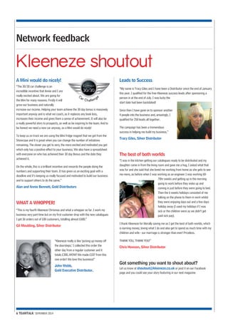 Network feedback 
Kleeneze shoutout 
A Mini would do nicely! 
“The 30/30 car challenge is an 
incredible incentive that Annie and I are 
really excited about. We are going for 
the Mini for many reasons. Firstly it will 
grow our business and naturally 
increase our income. Helping your team achieve the 30 day bonus is massively 
important anyway and is what we coach, as it replaces any book loss, 
increases their income and gives them a sense of achievement. It will also be 
a really powerful story to prospects, as well as be inspiring to the team. And to 
be honest we need a new car anyway, so a Mini would do nicely! 
To keep us on track we are using the Mini fridge magnet that we got from the 
Showcase and it is great when you can change the number of initiations 
remaining. The closer you get to zero, the more excited and motivated you get 
which only has a positive effect to your business. We also have a spreadsheet 
with everyone on who has achieved their 30 day Bonus and the date they 
achieved it. 
On the whole, this is a brilliant incentive and rewards the people doing the 
numbers and supporting their team. It has given us an exciting goal with a 
deadline and it’s keeping us really focused and motivated to build our business 
and to support others to do the same.” 
Alan and Annie Bennett, Gold Distributors 
WHAT A WHOPPER! 
“This is my fourth Kleeneze Chrismas and what a whopper so far. I work my 
business very part-time but on my first customer drop with the new catalogues 
I got 36 orders out of 100 customers, totalling almost £600.” 
Gil Moulding, Silver Distributor 
6 TEAMTALK SEPEMBER 2014 
“Kleeneze really is like ‘picking up money off 
the doorsteps.’ I collected this order the 
other day from a regular customer and it 
totals £300..WOW! We made £107 from this 
one order! We love this business!” 
John Webb, 
Gold Executive Distributor. 
Leads to Success 
“My name is Tracy Giles and I have been a Distributor since the end of January 
this year. I qualified for the free Kleeneze success leads after sponsoring a 
person in at the end of July. I was lucky the 
start date had been backdated! 
Since then I have gone on to sponsor another 
4 people into the business and, amazingly, I 
qualified for 250 leads all together. 
The campaign has been a tremendous 
success in helping me build my business.” 
Tracy Giles, Silver Distributor 
The best of both worlds 
“I was in the kitchen getting our catalogues ready to be distributed and my 
daughter came in from the living room and gave me a hug, I asked what that 
was for and she said that she loved me working from home as she gets to see 
me more, as before when I was working as an engineer I was working 60- 
70hr weeks and getting up in the morning 
going to work before they woke up and 
coming in just before they were going to bed. 
Then the 6 weeks holidays consisted of me 
talking on the phone to them in work whilst 
they were enjoying days out and a few days 
holiday away (I used my holidays if I was 
sick or the children were as we didn’t get 
paid sick pay). 
I thank Kleeneze for literally saving me as I get the best of both worlds, which 
is earning money, loving what I do and also get to spend as much time with my 
children and wife - our marriage is stronger than ever! Priceless. 
THANK YOU, THANK YOU!” 
Chris Howson, Silver Distributor 
Got something you want to shout about? 
Let us know at shoutout@kleeneze.co.uk or post it on our Facebook 
page and you could see your story featuring in our next magazine 
 