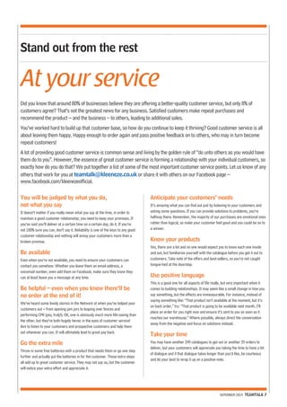 Did you know that around 80% of businesses believe they are offering a better-quality customer service, but only 8% of 
customers agree? That’s not the greatest news for any business. Satisfied customers make repeat purchases and 
recommend the product – and the business – to others, leading to additional sales. 
You’ve worked hard to build up that customer base, so how do you continue to keep it thriving? Good customer service is all 
about leaving them happy. Happy enough to order again and pass positive feedback on to others, who may in turn become 
repeat customers! 
A lot of providing good customer service is common sense and living by the golden rule of “do unto others as you would have 
them do to you”. However, the essence of great customer service is forming a relationship with your individual customers, so 
exactly how do you do that? We put together a list of some of the most important customer service points. Let us know of any 
others that work for you at teamtalk@kleeneze.co.uk or share it with others on our Facebook page – 
www.facebook.com/kleenezeofficial. 
SEPEMBER 2014 TEAMTALK 7 
Stand out from the rest 
At your service 
You will be judged by what you do, 
not what you say 
It doesn’t matter if you really mean what you say at the time, in order to 
maintain a good customer relationship; you need to keep your promises. If 
you’ve said you’ll deliver at a certain time on a certain day, do it. If you’re 
not 100% sure you can, don’t say it. Reliability is one of the keys to any good 
customer relationship and nothing will annoy your customers more than a 
broken promise. 
Be available 
Even when you’re not available, you need to ensure your customers can 
contact you somehow. Whether you leave them an email address, a 
voicemail number, even add them on Facebook, make sure they know they 
can at least leave you a message at any time. 
Be helpful – even when you know there’ll be 
no order at the end of it! 
We’ve heard some lovely stories in the Network of when you’ve helped your 
customers out – from opening jam jars to leaping over fences and 
performing CPR (yes, truly!). OK, one is obviously much more life-saving than 
the other, but they’re both hugely heroic in the eyes of customer service! 
Aim to listen to your customers and prospective customers and help them 
out whenever you can. It will ultimately lead to great pay back. 
Go the extra mile 
Throw in some free batteries with a product that needs them or go one step 
further and actually put the batteries in for the customer. Those extra steps 
all add up to great customer service. They may not say so, but the customer 
will notice your extra effort and appreciate it. 
Anticipate your customers’ needs 
It’s amazing what you can find out just by listening to your customers and 
asking some questions. If you can provide solutions to problems, you’re 
halfway there. Remember, the majority of our purchases are emotional ones 
rather than logical, so make your customer feel good and you could be on to 
a winner. 
Know your products 
Yes, there are a lot and no one would expect you to know each one inside 
and out, but familiarise yourself with the catalogue before you get it out to 
customers. Take note of the offers and best-sellers, so you’re not caught 
tongue-tied at the doorstep. 
Use positive language 
This is a good one for all aspects of life really, but very important when it 
comes to building relationships. It may seem like a small change in how you 
say something, but the effects are immeasurable. For instance, instead of 
saying something like: “That product isn’t available at the moment, but it’s 
on back order,” try: “That product is going to be available next month. I’ll 
place an order for you right now and ensure it’s sent to you as soon as it 
reaches our warehouse.” Where possible, always direct the conversation 
away from the negative and focus on solutions instead. 
Take your time 
You may have another 249 catalogues to get out or another 29 orders to 
deliver, but your customers will appreciate you taking the time to have a bit 
of dialogue and if that dialogue takes longer than you’d like, be courteous 
and do your best to wrap it up on a positive note. 
 