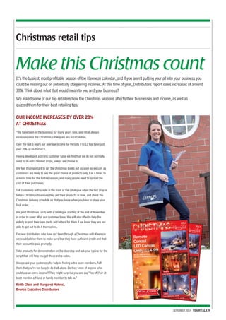 Make this Christmas count 
It’s the busiest, most profitable season of the Kleeneze calendar, and if you aren’t putting your all into your business you 
could be missing out on potentially staggering incomes. At this time of year, Distributors report sales increases of around 
30%. Think about what that would mean to you and your business? 
We asked some of our top retailers how the Christmas seasons affects their businesses and income, as well as 
quizzed them for their best retailing tips. 
SEPEMBER 2014 TEAMTALK 9 
Christmas retail tips 
OUR INCOME INCREASES BY OVER 20% 
AT CHRISTMAS 
“We have been in the business for many years now, and retail always 
increases once the Christmas catalogues are in circulation. 
Over the last 3 years our average income for Periods 9 to 12 has been just 
over 20% up on Period 8. 
Having developed a strong customer base we find that we do not normally 
need to do extra blanket drops, unless we choose to. 
We feel it’s important to get the Christmas books out as soon as we can, as 
customers are likely to see the great choice of products only 3 or 4 times to 
order in time for the festive season, and many people need to spread the 
cost of their purchases. 
Tell customers with a note in the front of the catalogue when the last drop is 
before Christmas to ensure they get their products in time, and check the 
Christmas delivery schedule so that you know when you have to place your 
final order. 
We post Christmas cards with a catalogue starting at the end of November 
in order to cover all of our customer base. We will also offer to help the 
elderly to post their own cards and letters for them if we know they are not 
able to get out to do it themselves. 
For new distributors who have not been through a Christmas with Kleeneze 
we would advise them to make sure that they have sufficient credit and that 
their account is paid promptly. 
Take products for demonstration on the doorstep and ask your Upline for the 
script that will help you get those extra sales. 
Always ask your customers for help in finding extra team members. Tell 
them that you’re too busy to do it all alone. Do they know of anyone who 
could use an extra income? They might surprise you and say "Yes ME!" or at 
least mention a friend or family member to talk to.” 
Keith Glass and Margaret Holvec, 
Bronze Executive Distributors 
 