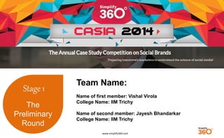 www.simplify360.com 
Stage 1 
The 
Preliminary 
Round 
Team Name: 
Name of first member: Vishal Virola 
College Name: IIM Trichy 
Name of second member: Jayesh Bhandarkar 
College Name: IIM Trichy 
 