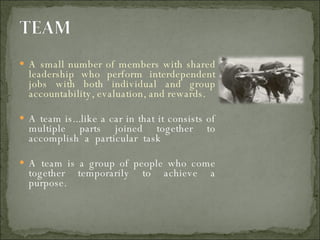A small number of members with shared leadership who perform interdependent jobs with both individual and group accountability, evaluation, and rewards. A team is...like a car in that it consists of multiple parts joined together to accomplish  a  particular  task  A team is a group of people who come together temporarily to achieve a purpose. 