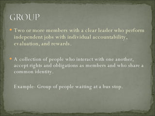 Two or more members with a clear leader who perform independent jobs with individual accountability, evaluation, and rewards. A collection of people who interact with one another, accept rights and obligations as members and who share a common identity.  Example- Group of people waiting at a bus stop. 