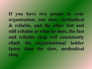 If you have two people in your
organisation, one slow, methodical
& reliable, and the other fast and
still reliable at what he does, the fast
and reliable chap will consistently
climb the organisational ladder
faster than the slow, methodical
chap
 