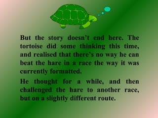But the story doesn’t end here. The
tortoise did some thinking this time,
and realised that there’s no way he can
beat the hare in a race the way it was
currently formatted.
He thought for a while, and then
challenged the hare to another race,
but on a slightly different route.
 