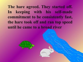 The hare agreed. They started off.
In keeping with his self-made
commitment to be consistently fast,
the hare took off and ran top speed
until he came to a broad river
 