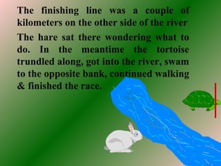 The finishing line was a couple of
kilometers on the other side of the river
The hare sat there wondering what to
do. In the meantime the tortoise
trundled along, got into the river, swam
to the opposite bank, continued walking
& finished the race.
 