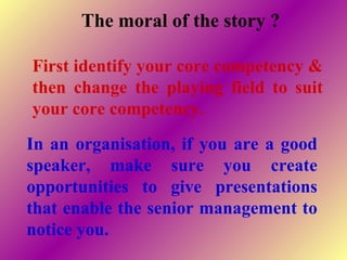 In an organisation, if you are a good
speaker, make sure you create
opportunities to give presentations
that enable the senior management to
notice you.
The moral of the story ?
First identify your core competency &
then change the playing field to suit
your core competency.
 
