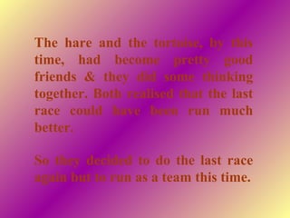The hare and the tortoise, by this
time, had become pretty good
friends & they did some thinking
together. Both realised that the last
race could have been run much
better.
So they decided to do the last race
again but to run as a team this time.
 